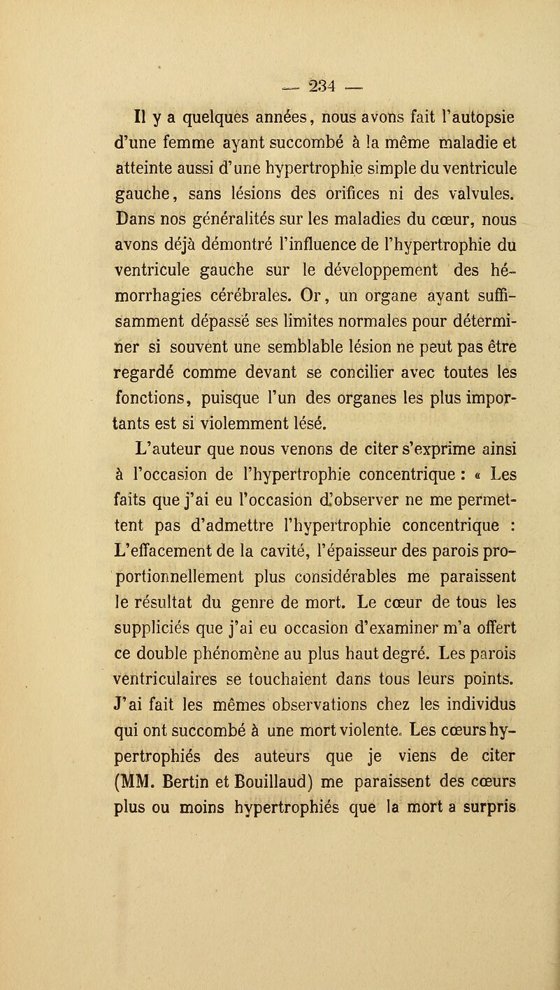 II y a quelques années, nous avons fait l'autopsie d'une femme ayant succombé à la même maladie et atteinte aussi d'une hypertrophie simple du ventricule gauche, sans lésions des orifices ni des valvules. Dans nos généralités sur les maladies du cœur, nous avons déjà démontré l'influence de l'hypertrophie du ventricule gauche sur le développement des hé~ morrhagies cérébrales. Or, un organe ayant suffi- samment dépassé ses limites normales pour détermi- ner si souvent une semblable lésion ne peut pas être regardé comme devant se concilier avec toutes les fonctions, puisque l'un des organes les plus impor- tants est si violemment lésé. L'auteur que nous venons de citer s'exprime ainsi à l'occasion de l'hypertrophie concentrique : « Les faits que j'ai eu l'occasion d'observer ne me permet- tent pas d'admettre l'hypertrophie concentrique : L'effacement de la cavité, l'épaisseur des parois pro- portionnellement plus considérables me paraissent le résultat du genre de mort. Le cœur de tous les suppliciés que j'ai eu occasion d'examiner m'a offert ce double phénomène au plus haut degré. Les parois vèntriculaires se touchaient dans tous leurs points. J'ai fait les mêmes observations chez les individus qui ont succombé à une mort violente» Les cœurs hy- pertrophiés des auteurs que je viens de citer (MM. Bertin et Bouillaud) me paraissent des cœurs plus ou moins hypertrophiés que la mort a surpris