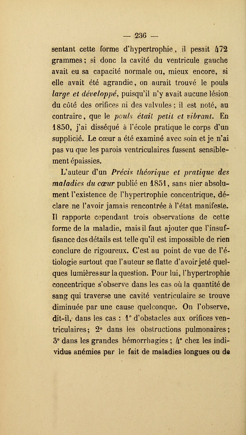 sentant cette forme d'hypertrophie, il pesait ft72 grammes ; si donc la cavité du ventricule gauche avait eu sa capacité normale ou, mieux encore, si elle avait été agrandie, on aurait trouvé le pouls large et développé, puisqu'il n'y avait aucune lésion du côté des orifices ni des valvules ; il est noté, au contraire, que le pouls était petit et vibrant. En 1850, j'ai disséqué à l'école pratique le corps d'un supplicié. Le cœur a été examiné avec soin et je n'ai pas vu que les parois ventriculaires fussent sensible- ment épaissies. L'auteur d'un Précis théorique et pratique des maladies du cœur publié en 1851, sans nier absolu- ment l'existence de l'hypertrophie concentrique, dé- clare ne l'avoir jamais rencontrée à l'état manifeste. Il rapporte cependant trois observations de cette forme de la maladie, mais il faut ajouter que l'insuf- fisance des détails est telle qu'il est impossible de rien conclure de rigoureux. C'est au point de vue de l'é- tiologie surtout que l'auteur se flatte d'avoir jeté quel- ques lumièressur la question. Pour lui, l'hypertrophie concentrique s'observe dans les cas où la quantité de sang qui traverse une cavité ventriculaire se trouve diminuée par une cause quelconque. On l'observe, dit-il, dans les cas : 1° d'obstacles aux orifices ven- triculaires; 2° dans les obstructions pulmonaires; 3° dans les grandes hémorrhagies ; !x* chez les indi- vidus anémies par le fait de maladies longues ou de