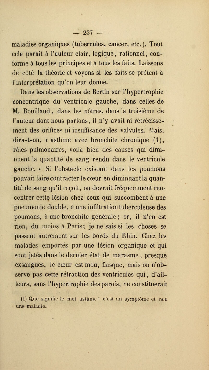 maladies organiques (tubercules, cancer, etc.). Tout cela paraît à l'auteur clair, logique, rationnel, con- forme à tous les principes et à tous les faits. Laissons de côté la théorie et voyons si les faits se prêtent à l'interprétation qu'on leur donne. Dans les observations de Bertin sur l'hypertrophie concentrique du ventricule gauche, dans celles de M. Bouillaud, dans les nôtres, dans la troisième de l'auteur dont nous parlons, il n'y avait ni rétrécisse- ment des orifices ni insuffisance des valvules. î\!ais, dira-t-on, « asthme avec bronchite chronique (1), râles pulmonaires, voilà bien des causes qui dimi- nuent la quantité de sang rendu dans le ventricule gauche. » Si l'obstacle existant dans les poumons pouvait faire contracter le cœur en diminuant la quan- tité de sang qu'il reçoit, on devrait fréquemment ren- contrer cette lésion chez ceux qui succombent à une pneumonie double, à une infiltration tuberculeuse des poumons, à une bronchite générale ; or, il n'en est rien, du moins à Paris; je ne sais si les choses se passent autrement sur les bords du Rhin. Chez les malades emportés par une lésion organique et qui sont jetés dans le dernier état de marasme , presque exsangues, le cœur est mou, flasque, mais on n'ob- serve pas cette rétraction des ventricules qui, d'ail- leurs, sans l'hypertrophie des parois, ne constituerait (1) Que signifie le mot asthme ! c'est un symptôme et non une maladie.