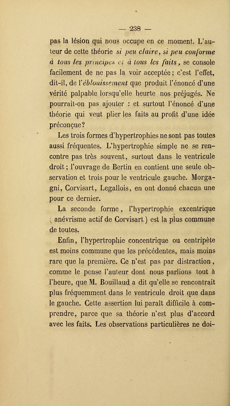 pas la lésion qui nous occupe en ce moment. L'au- teur de cette théorie si peu claire, si peu conforme à tous les principes cl à tous les faits, se console facilement de ne pas la voir acceptée ; c'est l'effet, dit-il, de Yéblouissement que produit l'énoncé d'une vérité palpable lorsqu'elle heurte nos préjugés. Ne pourrait-on pas ajouter : et surtout l'énoncé d'une théorie qui veut plier les faits au profit d'une idée préconçue? Les trois formes d'hypertrophies ne sont pas toutes aussi fréquentes. L'hypertrophie simple ne se ren- contre pas très souvent, surtout dans le ventricule droit ; l'ouvrage de Bertin en contient une seule ob- servation et trois pour le ventricule gauche. Morga- gni, Corvisart, Legallois, en ont donné chacun une pour ce dernier. La seconde forme, l'hypertrophie excentrique ( anévrisme actif de Corvisart ) est la plus commune de toutes. Enfin, l'hypertrophie concentrique ou centripète est moins commune que les précédentes, mais moins rare que la première. Ce n'est pas par distraction, comme le pense l'auteur dont nous parlions tout à l'heure, que M. Bouillaud a dit qu'elle se rencontrait plus fréquemment dans le ventricule droit que dans le gauche. Cette assertion lui paraît difficile à com- prendre, parce que sa théorie n'est plus d'accord avec les faits. Les observations particulières ne doi-