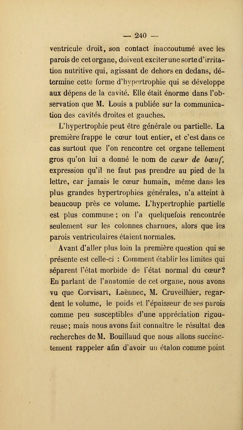 ventricule droit, son contact inaccoutumé avec les parois de cetorgane, doivent exciterune sorte d'irrita- tion nutritive qui, agissant de dehors en dedans, dé- termine cette forme d'hypertrophie qui se développe aux dépens de la cavité. Elle était énorme dans l'ob- servation que M. Louis a publiée sur la communica- tion des cavités droites et gauches. L'hypertrophie peut être générale ou partielle. La première frappe le cœur tout entier, et c'est dans ce cas surtout que l'on rencontre cet organe tellement gros qu'on lui a donné le nom de cœur de bœuf, expression qu'il ne faut pas prendre au pied de la lettre, car jamais le cœur humain, même dans les plus grandes hypertrophies générales, n'a atteint à beaucoup près ce volume. L'hypertrophie partielle est plus commune ; on l'a quelquefois rencontrée seulement sur les colonnes charnues, alors que les parois ventriculaires étaient normales. Avant d'aller plus loin la première question qui se présente est celle-ci : Comment établir les limites qui séparent l'état morbide de l'état normal du cœur? En parlant de l'anatomie de cet organe, nous avons vu que Gorvisart, Laénnec, M. Gruveilhier, regar- dent le volume, le poids et l'épaisseur de ses parois comme peu susceptibles d'une appréciation rigou- reuse ; mais nous avons fait connaître le résultat des recherches de M. Bouillaud que nous allons succinc- tement rappeler afin d'avoir un étalon comme point