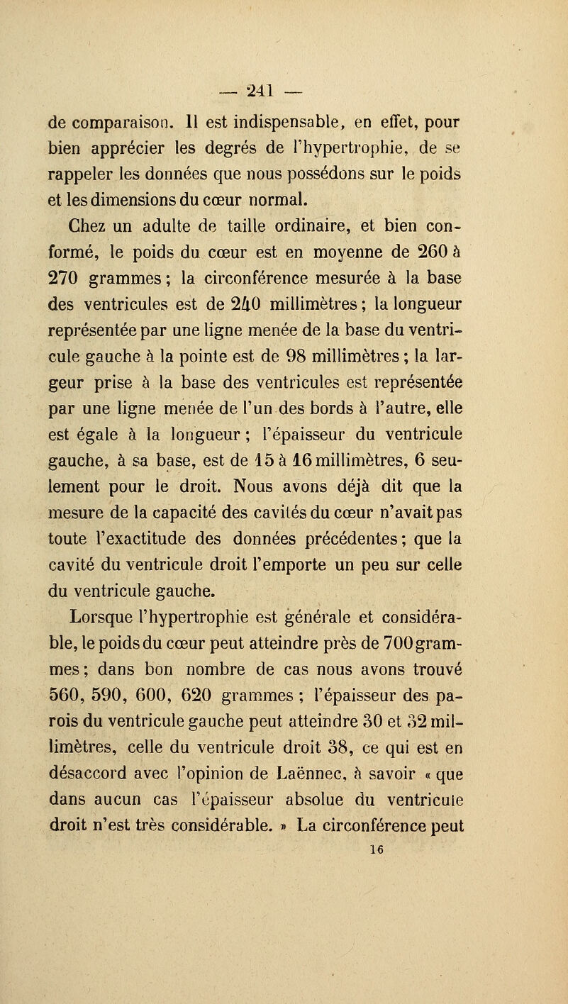 de comparaison. 11 est indispensable, en effet, pour bien apprécier les degrés de l'hypertrophie, de se rappeler les données que nous possédons sur le poids et les dimensions du cœur normal. Chez un adulte de taille ordinaire, et bien con- formé, le poids du cœur est en moyenne de 260 à 270 grammes ; la circonférence mesurée à la base des ventricules est de 240 millimètres ; la longueur représentée par une ligne menée de la base du ventri- cule gauche à la pointe est de 98 millimètres ; la lar- geur prise à la base des ventricules est représentée par une ligne menée de l'un des bords à l'autre, elle est égale à la longueur ; l'épaisseur du ventricule gauche, à sa base, est de 15 à 16 millimètres, 6 seu- lement pour le droit. Nous avons déjà dit que la mesure de la capacité des cavités du cœur n'avait pas toute l'exactitude des données précédentes ; que la cavité du ventricule droit l'emporte un peu sur celle du ventricule gauche. Lorsque l'hypertrophie est générale et considéra- ble, le poids du cœur peut atteindre près de 700 gram- mes; dans bon nombre de cas nous avons trouvé 560, 590, 600, 620 grammes ; l'épaisseur des pa- rois du ventricule gauche peut atteindre 30 et 32 mil- limètres, celle du ventricule droit 38, ce qui est en désaccord avec l'opinion de Laënnec, à savoir « que dans aucun cas l'épaisseur absolue du ventricule droit n'est très considérable. » La circonférence peut 16