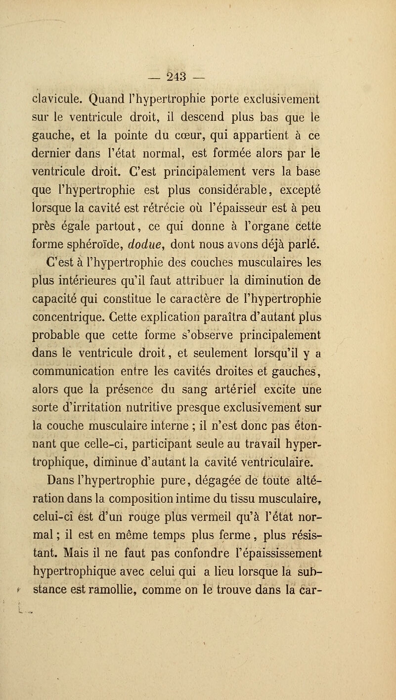 clavicule. Quand l'hypertrophie porte exclusivement sur le ventricule droit, il descend plus bas que le gauche, et la pointe du cœur, qui appartient à ce dernier dans l'état normal, est formée alors par le ventricule droit. C'est principalement vers la base que l'hypertrophie est plus considérable, excepté lorsque la cavité est rétrécie où l'épaisseur est à peu près égale partout, ce qui donne à l'organe cette forme sphéroïde, dodue, dont nous avons déjà parlé. C'est à l'hypertrophie des couches musculaires les plus intérieures qu'il faut attribuer la diminution de capacité qui constitue le caractère de l'hypertrophie concentrique. Cette explication paraîtra d'autant plus probable que cette forme s'observe principalement dans le ventricule droit, et seulement lorsqu'il y a communication entre les cavités droites et gauches, alors que la présence du sang artériel excite une sorte d'irritation nutritive presque exclusivement sur la couche musculaire interne ; il n'est donc pas éton- nant que celle-ci, participant seule au travail hyper- trophique, diminue d'autant la cavité ventriculaire. Dans l'hypertrophie pure, dégagée de toute alté- ration dans la composition intime du tissu musculaire, celui-ci est d'un rouge plus vermeil qu'à l'état nor- mal ; il est en même temps plus ferme, plus résis- tant. Mais il ne faut pas confondre l'épaississement hypertrophique avec celui qui a lieu lorsque la sub- stance est ramollie, comme on le trouve dans la car-