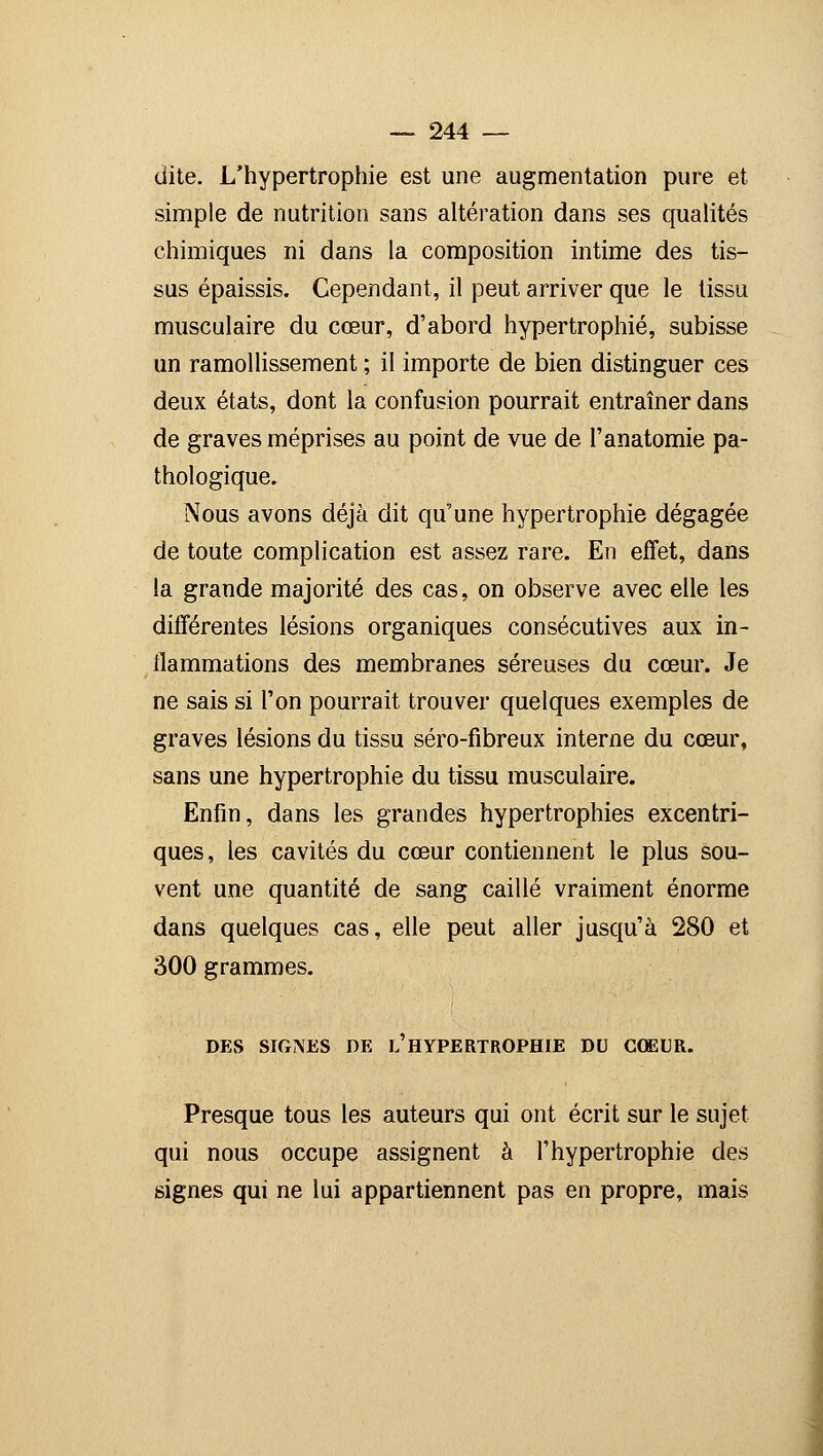 dite. L'hypertrophie est une augmentation pure et simple de nutrition sans altération dans ses qualités chimiques ni dans la composition intime des tis- sus épaissis. Cependant, il peut arriver que le tissu musculaire du cœur, d'abord hypertrophié, subisse un ramollissement ; il importe de bien distinguer ces deux états, dont la confusion pourrait entraîner dans de graves méprises au point de vue de l'anatomie pa- thologique. Nous avons déjà dit qu'une hypertrophie dégagée de toute complication est assez rare. En effet, dans la grande majorité des cas, on observe avec elle les différentes lésions organiques consécutives aux in- flammations des membranes séreuses du cœur. Je ne sais si l'on pourrait trouver quelques exemples de graves lésions du tissu séro-fibreux interne du cœur, sans une hypertrophie du tissu musculaire. Enfin, dans les grandes hypertrophies excentri- ques, les cavités du cœur contiennent le plus sou- vent une quantité de sang caillé vraiment énorme dans quelques cas, elle peut aller jusqu'à 280 et 300 grammes. DES SIGNES DE l'HYPERTROPHIE DU COEUR. Presque tous les auteurs qui ont écrit sur le sujet qui nous occupe assignent à l'hypertrophie des signes qui ne lui appartiennent pas en propre, mais