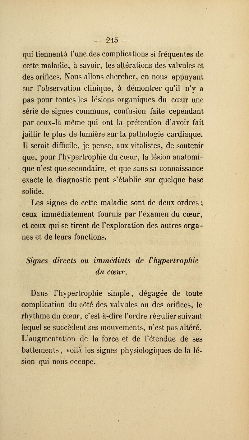 qui tiennent à l'une des complications si fréquentes de cette maladie, à savoir, les altérations des valvules et des orifices. Nous allons chercher, en nous appuyant sur l'observation clinique, à démontrer qu'il n'y a pas pour toutes les lésions organiques du cœur une série de signes communs, confusion faite cependant par ceux-là même qui ont la prétention d'avoir fait jaillir le plus de lumière sur la pathologie cardiaque. Il serait difficile, je pense, aux vitalistes, de soutenir que, pour l'hypertrophie du cœur, la lésion anatomi- que n'est que secondaire, et que sans sa connaissance exacte le diagnostic peut s'établir sur quelque base solide. Les signes de cette maladie sont de deux ordres ; ceux immédiatement fournis par l'examen du cœur, et ceux qui se tirent de l'exploration des autres orga- nes et de leurs fonctions. Signes directs ou immédiats de /'hypertrophie du cœur. Dans l'hypertrophie simple, dégagée de toute complication du côté des valvules ou des orifices, le rhythme du cœur, c'est-à-dire l'ordre régulier suivant lequel se succèdent ses mouvements, n'est pas altéré. L'augmentation de la force et de l'étendue de ses battements, voilà les signes physiologiques de la lé- sion qui nous occupe.