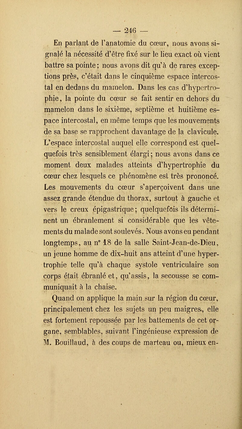 En parlant de l'anatomie du cœur, nous avons si- gnalé la nécessité d'être fixé sur le lieu exact où vient battre sa pointe; nous avons dit qu'à de rares excep- tions près, c'était dans le cinquième espace intercos- tal en dedans du mamelon. Dans les cas d'hypertro- phie , la pointe du cœur se fait sentir en dehors du mamelon dans le sixième, septième et huitième es- pace intercostal, en même temps que les mouvements de sa base se rapprochent davantage de la clavicule. L'espace intercostal auquel elle correspond est quel- quefois très sensiblement élargi ; nous avons dans ce moment deux malades atteints d'hypertrophie du cœur chez lesquels ce phénomène est très prononcé. Les mouvements du cœur s'aperçoivent dans une assez grande étendue du thorax, surtout à gauche et vers le creux épigastrique ; quelquefois ils détermi- nent un ébranlement si considérable que les vête- ments du malade sont soulevés. Nous avons eu pendant longtemps, au n° 18 de la salle Saint-Jean-de-Dieu, un jeune homme de dix-huit ans atteint d'une hyper- trophie telle qu'à chaque systole ventriculaire son corps était ébranlé et, qu'assis, la secousse se com- muniquait à la chaise. Quand on applique la main.sur la région du cœur, principalement chez les sujets un peu maigres., elle est fortement repoussée par les battements de cet or- gane, semblables, suivant l'ingénieuse expression de M. Bouillaud, à des coups de marteau ou, mieux en-