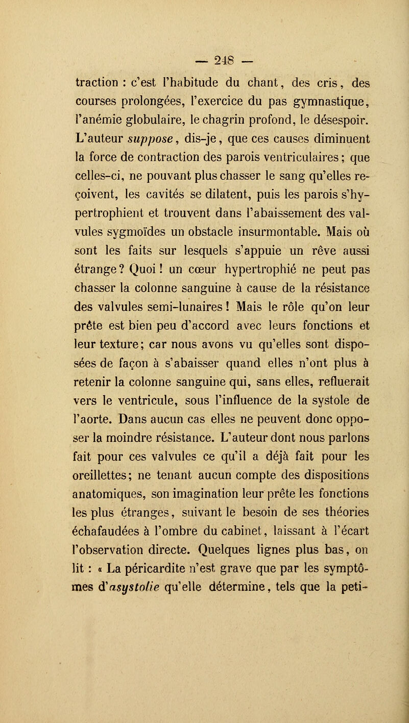 traction : c'est l'habitude du chant, des cris, des courses prolongées, l'exercice du pas gymnastique, l'anémie globulaire, le chagrin profond, le désespoir. L'auteur suppose, dis-je, que ces causes diminuent la force de contraction des parois ventriculaires ; que celles-ci, ne pouvant plus chasser le sang qu'elles re- çoivent, les cavités se dilatent, puis les parois s'hy- pertrophient et trouvent dans l'abaissement des val- vules sygmoïdes un obstacle insurmontable. Mais où sont les faits sur lesquels s'appuie un rêve aussi étrange ? Quoi ! un cœur hypertrophié ne peut pas chasser la colonne sanguine à cause de la résistance des valvules semi-lunaires ! Mais le rôle qu'on leur prête est bien peu d'accord avec leurs fonctions et leur texture; car nous avons vu qu'elles sont dispo- sées de façon à s'abaisser quand elles n'ont plus à retenir la colonne sanguine qui, sans elles, refluerait vers le ventricule, sous l'influence de la systole de l'aorte. Dans aucun cas elles ne peuvent donc oppo- ser la moindre résistance. L'auteur dont nous parlons fait pour ces valvules ce qu'il a déjà fait pour les oreillettes ; ne tenant aucun compte des dispositions anatomiques, son imagination leur prête les fonctions les plus étranges, suivant le besoin de ses théories échafaudées à l'ombre du cabinet, laissant à l'écart l'observation directe. Quelques lignes plus bas, on lit : « La péricardite n'est grave que par les symptô- mes iïasysïolie qu'elle détermine, tels que la peti-