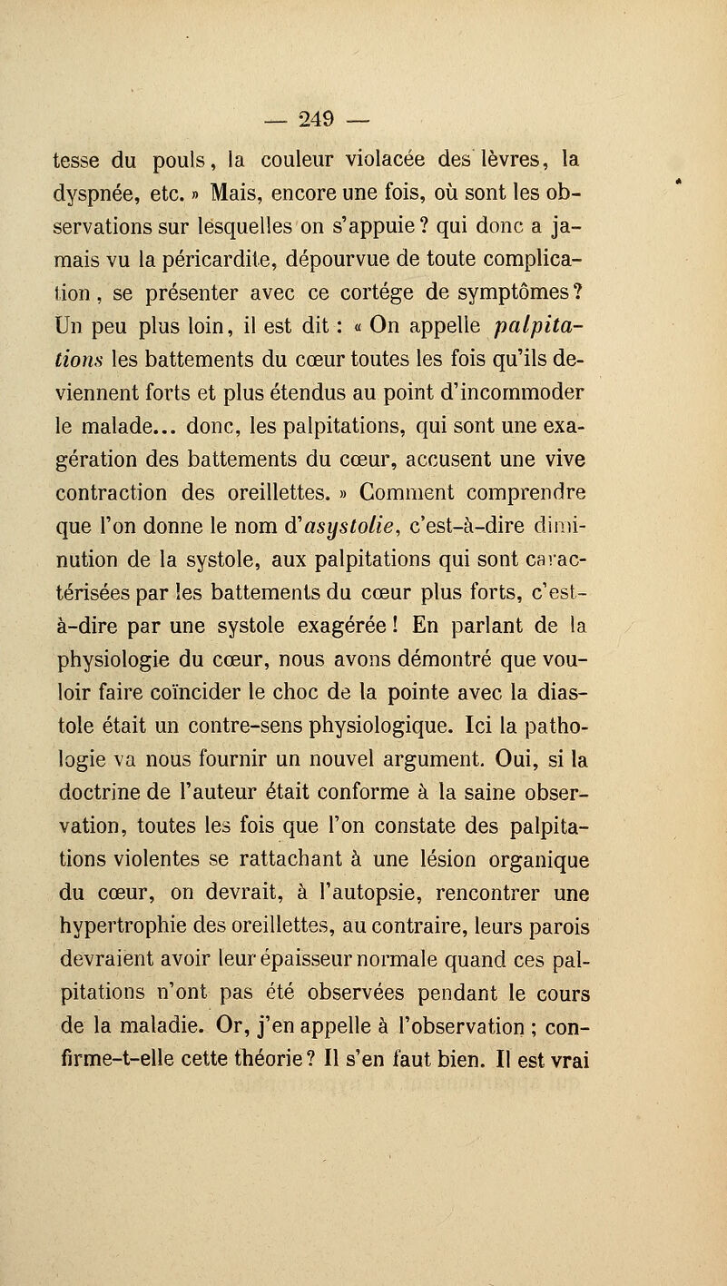 tesse du pouls, la couleur violacée des lèvres, la dyspnée, etc. » Mais, encore une fois, où sont les ob- servations sur lesquelles on s'appuie? qui donc a ja- mais vu la péricardite, dépourvue de toute complica- tion , se présenter avec ce cortège de symptômes ? Un peu plus loin, il est dit : « On appelle palpita- tions les battements du cœur toutes les fois qu'ils de- viennent forts et plus étendus au point d'incommoder le malade... donc, les palpitations, qui sont une exa- gération des battements du cœur, accusent une vive contraction des oreillettes. » Comment comprendre que l'on donne le nom d'asystolie, c'est-à-dire dimi- nution de la systole, aux palpitations qui sont carac- térisées par les battements du cœur plus forts, c'est- à-dire par une systole exagérée ! En parlant de la physiologie du cœur, nous avons démontré que vou- loir faire coïncider le choc de la pointe avec la dias- tole était un contre-sens physiologique. Ici la patho- logie va nous fournir un nouvel argument. Oui, si la doctrine de l'auteur était conforme à la saine obser- vation, toutes les fois que l'on constate des palpita- tions violentes se rattachant à une lésion organique du cœur, on devrait, à l'autopsie, rencontrer une hypertrophie des oreillettes, au contraire, leurs parois devraient avoir leur épaisseur normale quand ces pal- pitations n'ont pas été observées pendant le cours de la maladie. Or, j'en appelle à l'observation ; con- firme-t-elle cette théorie? Il s'en faut bien. Il est vrai