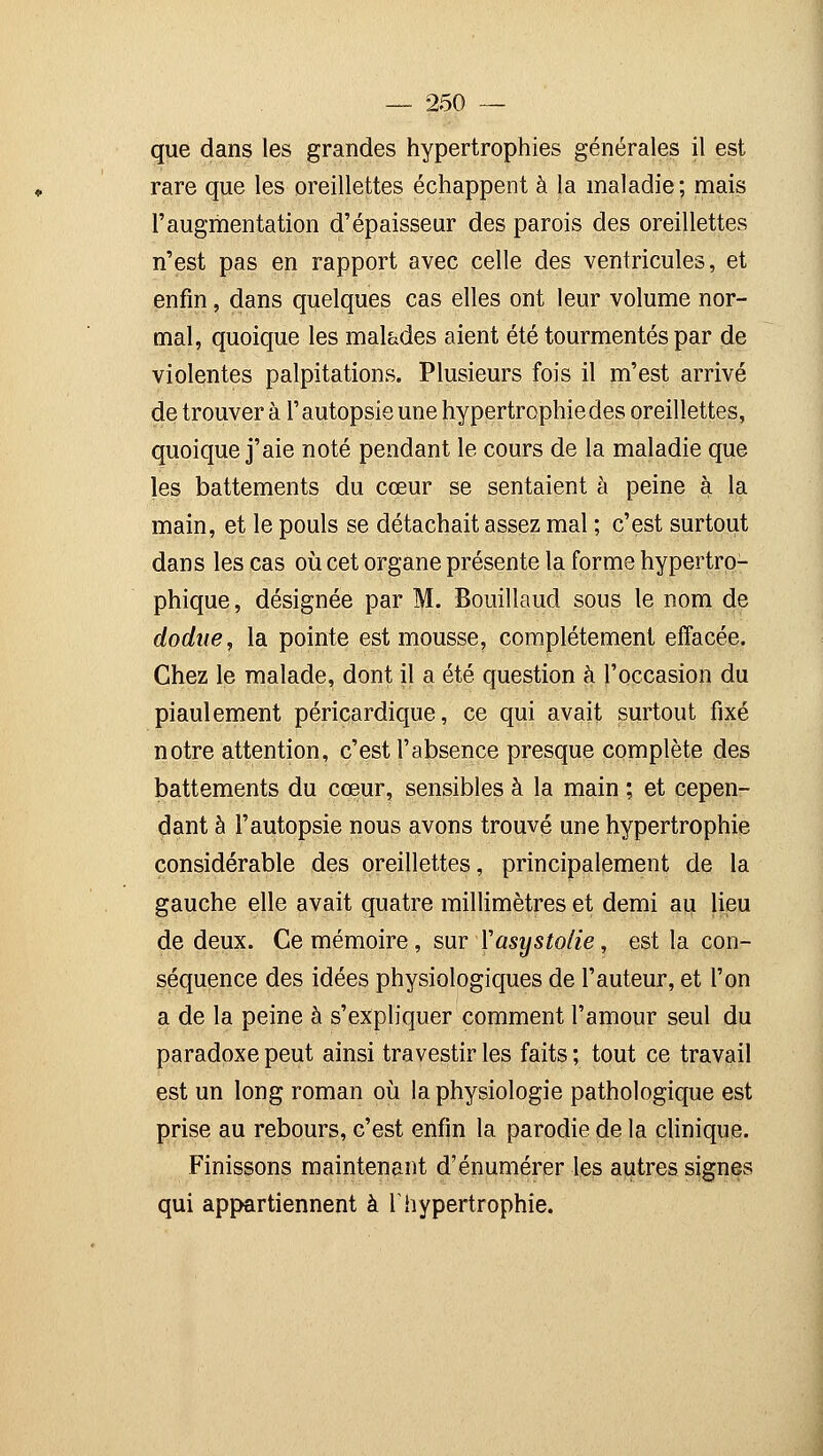 que dans les grandes hypertrophies générales il est rare que les oreillettes échappent à la maladie; mais l'augmentation d'épaisseur des parois des oreillettes n'est pas en rapport avec celle des ventricules, et enfin, dans quelques cas elles ont leur volume nor- mal, quoique les malades aient été tourmentés par de violentes palpitations. Plusieurs fois il m'est arrivé de trouver à l'autopsie une hypertrophie des oreillettes, quoique j'aie noté pendant le cours de la maladie que les battements du cœur se sentaient à peine à la main, et le pouls se détachait assez mal ; c'est surtout dans les cas où cet organe présente la forme hypertro- phique, désignée par M. Bouillaud sous le nom de dodue, la pointe est mousse, complètement effacée. Chez le malade, dont il a été question à l'occasion du piaulement péricardique, ce qui avait surtout fixé notre attention, c'est l'absence presque complète des battements du cœur, sensibles à la main ; et cepen- dant à l'autopsie nous avons trouvé une hypertrophie considérable des oreillettes, principalement de la gauche elle avait quatre millimètres et demi au lieu de deux. Ce mémoire, sur Yasystolie, est la con- séquence des idées physiologiques de l'auteur, et l'on a de la peine à s'expliquer comment l'amour seul du paradoxe peut ainsi travestir les faits; tout ce travail est un long roman où la physiologie pathologique est prise au rebours, c'est enfin la parodie de la clinique. Finissons maintenant d'énumérer les autres signes qui appartiennent à Thypertrophie.