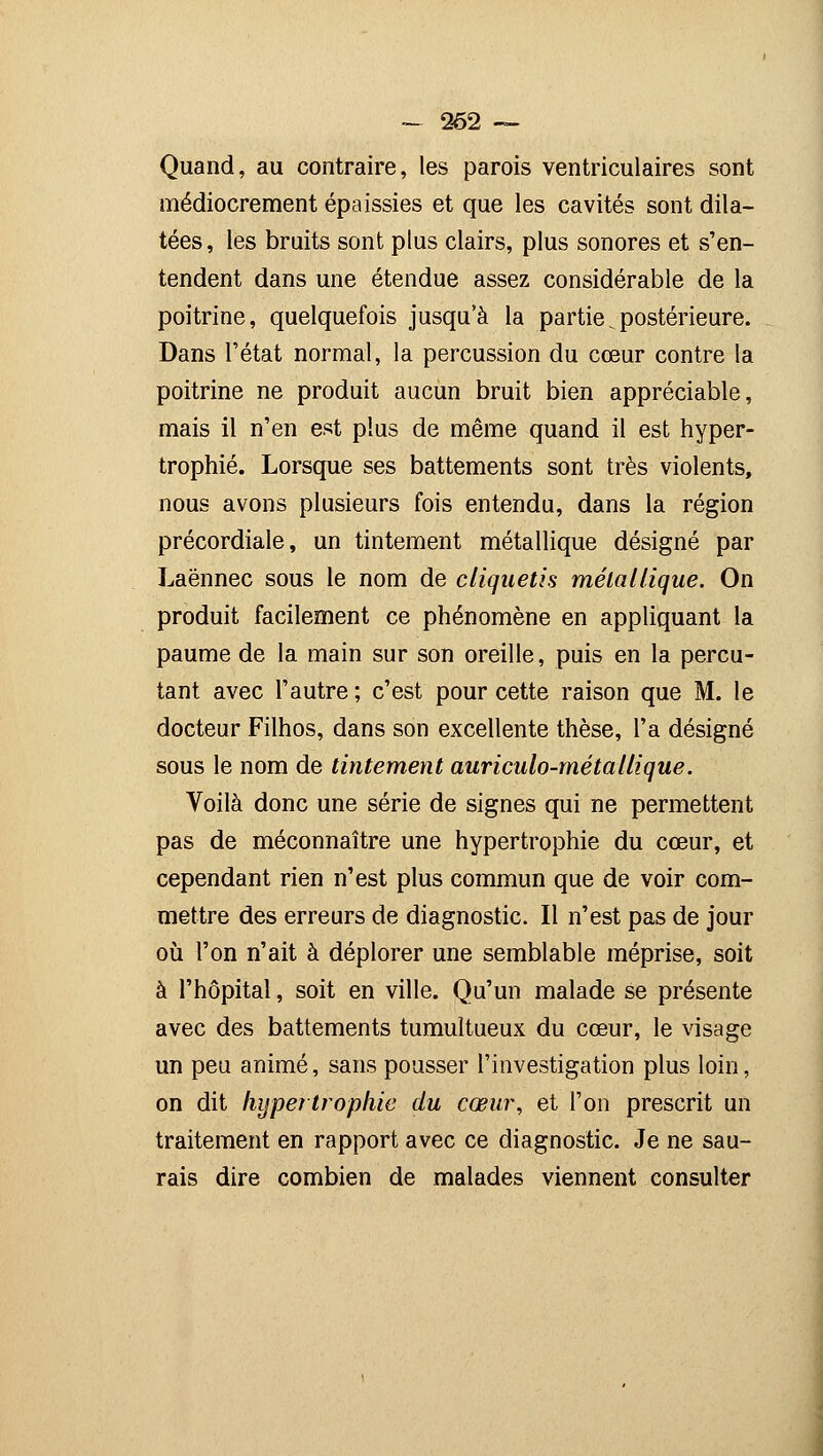 - 262 ~ Quand, au contraire, les parois ventriculaires sont médiocrement épaissies et que les cavités sont dila- tées, les bruits sont plus clairs, plus sonores et s'en- tendent dans une étendue assez considérable de la poitrine, quelquefois jusqu'à la partie ^postérieure. Dans l'état normal, la percussion du cœur contre la poitrine ne produit aucun bruit bien appréciable, mais il n'en est plus de même quand il est hyper- trophié. Lorsque ses battements sont très violents, nous avons plusieurs fois entendu, dans la région précordiale, un tintement métallique désigné par Laënnec sous le nom de cliquetis métallique. On produit facilement ce phénomène en appliquant la paume de la main sur son oreille, puis en la percu- tant avec l'autre ; c'est pour cette raison que M. le docteur Filhos, dans son excellente thèse, l'a désigné sous le nom de tintement auriculo-métallique. Voilà donc une série de signes qui ne permettent pas de méconnaître une hypertrophie du cœur, et cependant rien n'est plus commun que de voir com- mettre des erreurs de diagnostic. Il n'est pas de jour où l'on n'ait à déplorer une semblable méprise, soit à l'hôpital, soit en ville. Qu'un malade se présente avec des battements tumultueux du cœur, le visage un peu animé, sans pousser l'investigation plus loin, on dit hypertrophie du cœur, et l'on prescrit un traitement en rapport avec ce diagnostic. Je ne sau- rais dire combien de malades viennent consulter