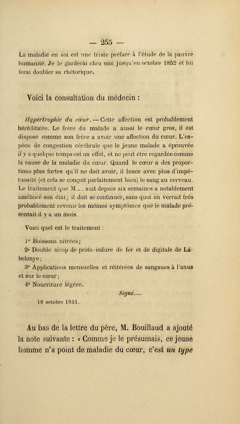 La maladie en soi est une triste préface à l'étude de la pauvre humanité. Je le garderai chez moi jusqu'en octobre 1852 et lui ferai doubler sa rhétorique. Voici la consultation du médecin : Hypertrophie du cœur. — Cette affection est probablement héréditaire. Le frère du malade a aussi le cœur gros, il est disposé comme son frère a avoir une affection du cœur. L'es- pèce de congestion cérébrale que le jeune malade a éprouvée il y a quelque temps est un effet, et ne peut être regardée comme la cause de la maladie du cœur. Quand le cœur a des propor- tions plus fortes qu'il ne doit avoir, il lance avec plus d'impé- tuosité (et cela se conçoit parfaitement bien) le sang au cerveau. Le traitement que M.... suit depuis six semaines a notablement amélioré son état ; il doit se continuer, sans quoi on verrait très probablement revenir les mêmes symptômes que le malade pré- sentait il y a un mois. Voici quel est le traitement : 1° Boissons nitrées; 2» Double sirop de proto-iodure de fer et de digitale de Là- belonye ; 3° Applications mensuelles et réitérées de sangsues à l'anus et sur le cœur ; 4° Nourriture légère. Signé.... 18 octobre 1851. Au bas de la lettre du père, M. Bouillaud a ajouté la note suivante : « Comme je le présumais, ce jeune homme n'a point de maladie du cœur, c'est un type