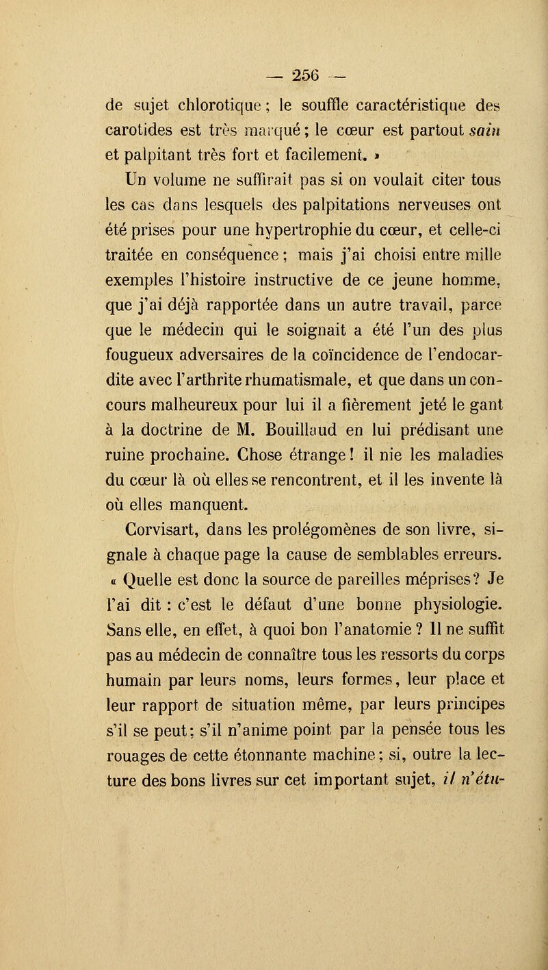 de sujet chlorotique ; le souffle caractéristique des carotides est très marqué ; le cœur est partout sain et palpitant très fort et facilement. » Un volume ne suffirait pas si on voulait citer tous les cas dans lesquels des palpitations nerveuses ont été prises pour une hypertrophie du cœur, et celle-ci traitée en conséquence ; mais j'ai choisi entre mille exemples l'histoire instructive de ce jeune homme, que j'ai déjà rapportée dans un autre travail, parce que le médecin qui le soignait a été l'un des plus fougueux adversaires de la coïncidence de l'endocar- dite avec l'arthrite rhumatismale, et que dans un con- cours malheureux pour lui il a fièrement jeté le gant à la doctrine de M. Bouillaud en lui prédisant une ruine prochaine. Chose étrange ! il nie les maladies du cœur là où elles se rencontrent, et il les invente là où elles manquent. Corvisart, dans les prolégomènes de son livre, si- gnale à chaque page la cause de semblables erreurs. « Quelle est donc la source de pareilles méprises? Je l'ai dit : c'est le défaut d'une bonne physiologie. Sans elle, en effet, à quoi bon l'anatomie ? 11 ne suffit pas au médecin de connaître tous les ressorts du corps humain par leurs noms, leurs formes, leur place et leur rapport de situation même, par leurs principes s'il se peut; s'il n'anime point par la pensée tous les rouages de cette étonnante machine; si, outre la lec- ture des bons livres sur cet important sujet, if n'étu-