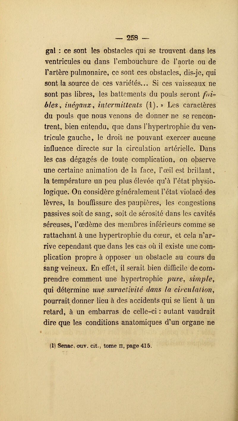 gai : ce sont les obstacles qui se trouvent dans les ventricules ou dans l'embouchure de l'aorte ou de l'artère pulmonaire, ce sont ces obstacles, dis-je, qui sont la source de ces variétés... Si ces vaisseaux ne sont pas libres, les battements du pouls seront fai- bles, inégaux, intermittents (1).» Les caractères du pouls que nous venons de donner ne se rencon- trent, bien entendu, que dans l'hypertrophie du ven- tricule gauche, le droit ne pouvant exercer aucune influence directe sur la circulation artérielle. Dans les cas dégagés de toute complication, on observe une certaine animation de la face, l'œil est brillant, la température un peu plus élevée qu'à l'état physio- logique. On considère généralement l'état violacé des lèvres, la bouffissure des paupières, les congestions passives soit de sang, soit de sérosité dans les cavités séreuses, l'œdème des membres inférieurs comme se rattachant à une hypertrophie du cœur, et cela n'ar- rive cependant que dans les cas où il existe une com- plication propre à opposer un obstacle au cours du sang veineux. En effet, il serait bien difficile de com- prendre comment une hypertrophie pure, simple, qui détermine une suractivité dans la circulation, pourrait donner lieu à des accidents qui se lient à un retard, à un embarras de celle-ci : autant vaudrait dire que les conditions anatomiques d'un organe ne 11) Senae, ouv. cit., tome n, page 415.