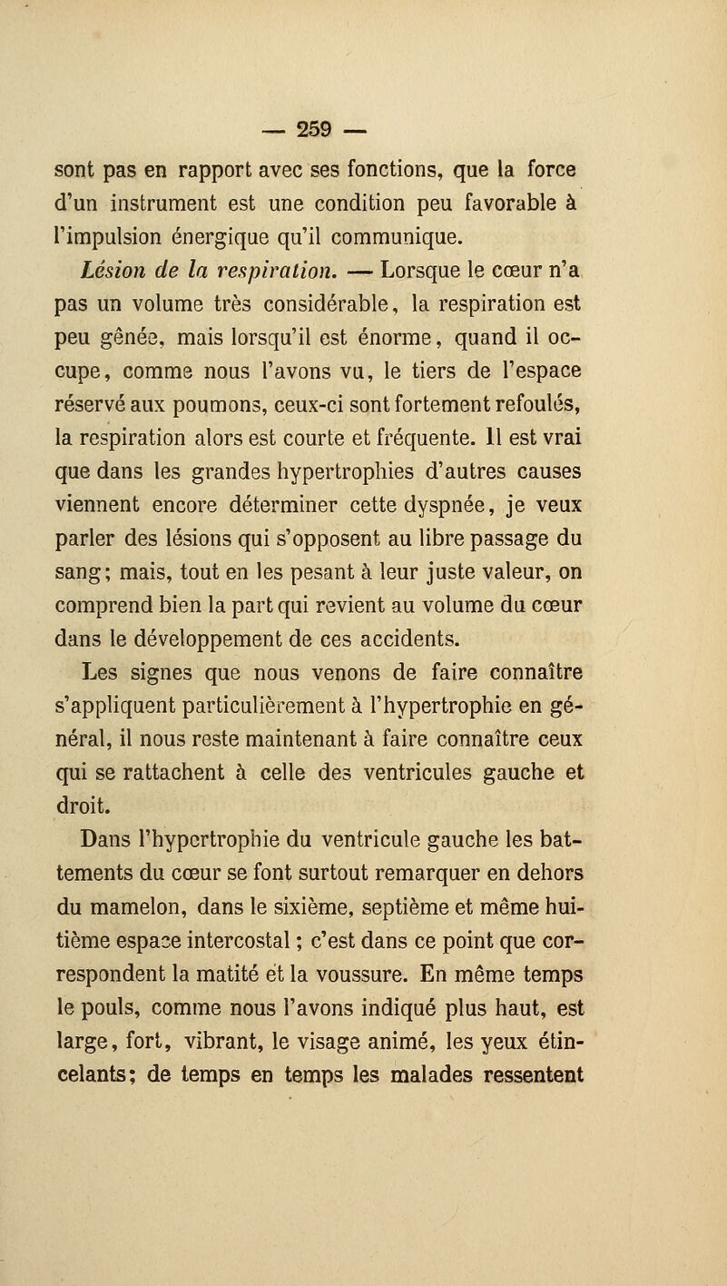 sont pas en rapport avec ses fonctions, que la force d'un instrument est une condition peu favorable à l'impulsion énergique qu'il communique. Lésion de la respiration. — Lorsque le cœur n'a pas un volume très considérable, la respiration est peu gênée, mais lorsqu'il est énorme, quand il oc- cupe, comme nous l'avons vu, le tiers de l'espace réservé aux poumons, ceux-ci sont fortement refoulés, la respiration alors est courte et fréquente. 11 est vrai que dans les grandes hypertrophies d'autres causes viennent encore déterminer cette dyspnée, je veux parler des lésions qui s'opposent au libre passage du sang; mais, tout en les pesant à leur juste valeur, on comprend bien la part qui revient au volume du cœur dans le développement de ces accidents. Les signes que nous venons de faire connaître s'appliquent particulièrement à l'hypertrophie en gé- néral, il nous reste maintenant à faire connaître ceux qui se rattachent à celle des ventricules gauche et droit. Dans l'hypertrophie du ventricule gauche les bat- tements du cœur se font surtout remarquer en dehors du mamelon, dans le sixième, septième et même hui- tième espace intercostal ; c'est dans ce point que cor- respondent la matité et la voussure. En même temps le pouls, comme nous l'avons indiqué plus haut, est large, fort, vibrant, le visage animé, les yeux étin- celants; de temps en temps les malades ressentent