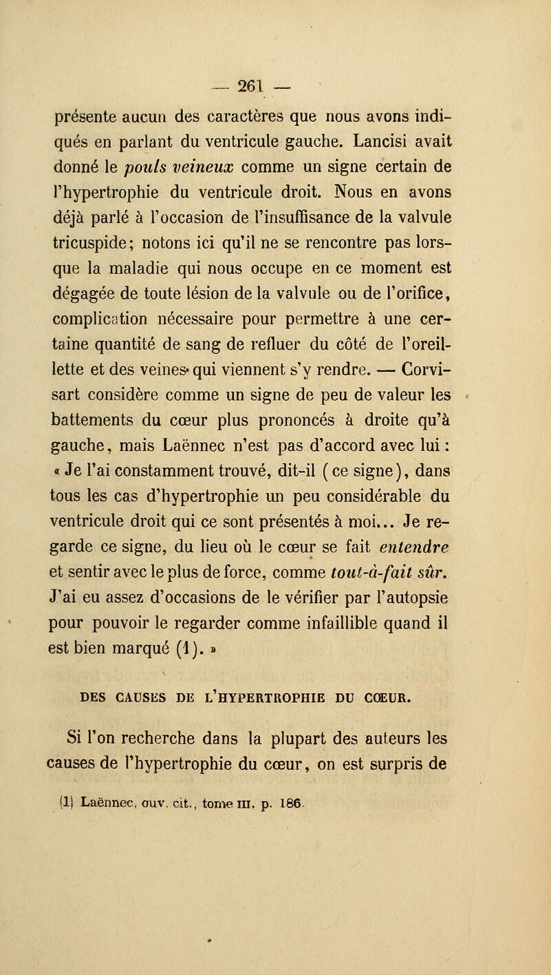 présente aucun des caractères que nous avons indi- qués en parlant du ventricule gauche. Lancisi avait donné le pouls veineux comme un signe certain de l'hypertrophie du ventricule droit. Nous en avons déjà parlé à l'occasion de l'insuffisance de la valvule tricuspide; notons ici qu'il ne se rencontre pas lors- que la maladie qui nous occupe en ce moment est dégagée de toute lésion de la valvule ou de l'orifice, complication nécessaire pour permettre à une cer- taine quantité de sang de refluer du côté de l'oreil- lette et des veines- qui viennent s'y rendre. — Corvi- sart considère comme un signe de peu de valeur les battements du cœur plus prononcés à droite qu'à gauche, mais Laënnec n'est pas d'accord avec lui : « Je l'ai constamment trouvé, dit-il ( ce signe ), dans tous les cas d'hypertrophie un peu considérable du ventricule droit qui ce sont présentés à moi... Je re- garde ce signe, du lieu où le cœur se fait entendre et sentir avec le plus de force, comme tout-à-fait sûr. J'ai eu assez d'occasions de le vérifier par l'autopsie pour pouvoir le regarder comme infaillible quand il est bien marqué (1). » DES CAUSES DE L'HYPERTROPHIE DU COEUR. Si l'on recherche dans la plupart des auteurs les causes de l'hypertrophie du cœur, on est surpris de