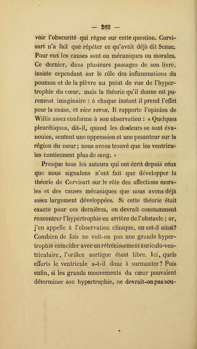 voir l'obscurité qui règne sur cette question. Gorvi- sart n'a fait que répéter ce qu'avait déjà dit Senac. Pour eux les causes sont ou mécaniques ou morales. Ce dernier, dans plusieurs passages de son livre, insiste cependant sur le rôle des inflammations du poumon et de la plèvre au point de vue de l'hyper- trophie du cœur, mais la théorie qu'il donne est pu- rement imaginaire : à chaque instant il prend l'effet pour la cause, et vice versa. Il rapporte l'opinion de Willis assez conforme à son observation : « Quelques pleurétiques, dit-il, quand les douleurs se sont éva- nouies, sentent une oppression et une pesanteur sur la région du cœur ; nous avons trouvé que les ventricu- les contiennent plus de sang. » Presque tous les auteurs qui ont écrit depuis ceux que nous signalons n'ont fait que développer la théorie de Corvisart sur le rôle des affections mora- les et des causes mécaniques que nous avons déjà assez largement développées. Si cette théorie était exacte pour ces dernières, on devrait constamment rencontrer l'hypertrophie en arrière de l'obstacle; or, j'en appelle à l'observation clinique, en est-il ainsi? Combien de fois ne voit-on pas une grande hyper- trophie coïncider avec un rétrécissement auriculo-ven- triculaire, l'orifice aortique étant libre. Ici, quels efforts le ventricule a-t-il donc à surmonter? Puis enfin, si les grands mouvements du cœur pouvaient déterminer son hypertrophie, ne devrait-on pas sou-