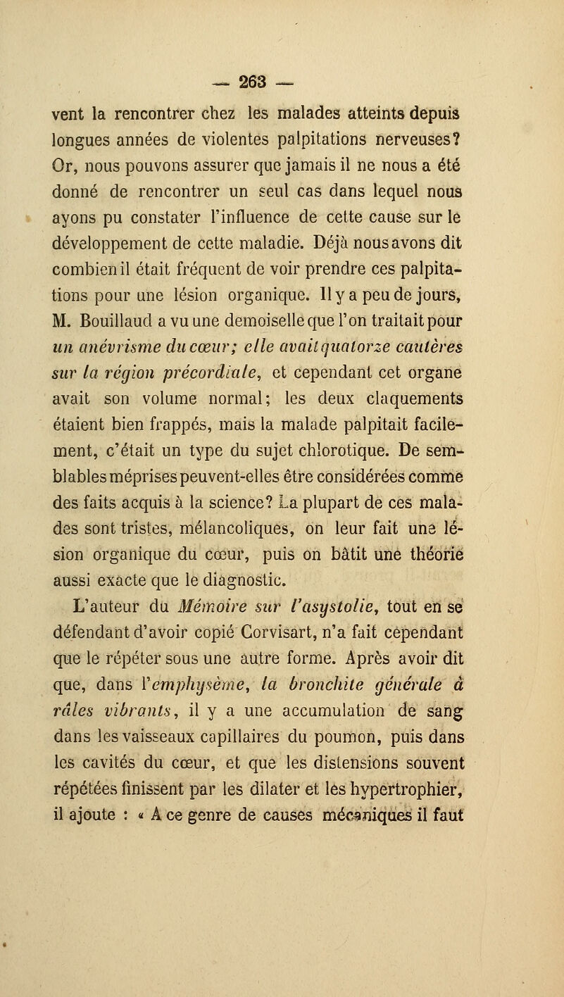 vent la rencontrer chez les malades atteints depuis longues années de violentes palpitations nerveuses? Or, nous pouvons assurer que jamais il ne nous a été donné de rencontrer un seul cas dans lequel nous ayons pu constater l'influence de cette cause sur le développement de cette maladie. Déjà nous avons dit combien il était fréquent de voir prendre ces palpita- tions pour une lésion organique. Il y a peu de jours, M. Bouillaucl a vu une demoiselle que l'on traitait pour un anévrisme du cœur; elle avait quatorze cautères sur la région précordiale, et cependant cet organe avait son volume normal; les deux claquements étaient bien frappés, mais la malade palpitait facile- ment, c'était un type du sujet chlorotique. De sem- blables méprises peuvent-elles être considérées comme des faits acquis à la science? La plupart de ces mala- des sont tristes, mélancoliques, on leur fait une lé- sion organique du cœur, puis on bâtit une théorie aussi exacte que le diagnostic. L'auteur du Mémoire sur l'asystolie, tout en se défendant d'avoir copié Corvisart, n'a fait cependant que le répéter sous une autre forme. Après avoir dit que, dans Y emphysème, la bronchite générale à râles vibrants, il y a une accumulation de sang dans les vaisseaux capillaires du poumon, puis dans les cavités du cœur, et que les distensions souvent répétées finissent par les dilater et les hypertrophier, il ajoute : « A ce genre de causes mécaniques il faut