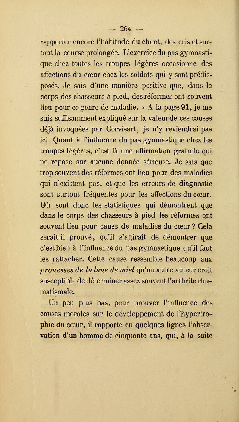 rapporter encore l'habitude du chant, des cris et sur- tout la course prolongée. L'exercice du pas gymnasti- que chez toutes les troupes légères occasionne des affections du cœur chez les soldats qui y sont prédis- posés. Je sais d'une manière positive que, dans le corps des chasseurs à pied, des réformes ont souvent lieu pour ce genre de maladie. » A la page 91, je me suis suffisamment expliqué sur la valeur de ces causes déjà invoquées par Corvisart, je n'y reviendrai pas ici. Quant à l'influence du pas gymnastique chez les troupes légères, c'est là une affirmation gratuite qui ne repose sur aucune donnée sérieuse. Je sais que trop souvent des réformes ont lieu pour des maladies qui n'existent pas, et que les erreurs de diagnostic sont surtout fréquentes pour les affections du cœur. Qù sont donc les statistiques qui démontrent que dans le corps des chasseurs à pied les réformes ont souvent lieu pour cause de maladies du cœur ? Gela serait-il prouvé, qu'il s'agirait de démontrer que c'est bien à l'influence du pas gymnastique qu'il faut les rattacher. Cette cause ressemble beaucoup aux prouesses de la lune de miel qu'un autre auteur croit susceptible de déterminer assez souvent l'arthrite rhu- matismale. Un peu plus bas, pour prouver l'influence des causes morales sur le développement de l'hypertro- phie du cœur, il rapporte en quelques lignes l'obser- vation d'un homme de cinquante ans, qui, à la suite