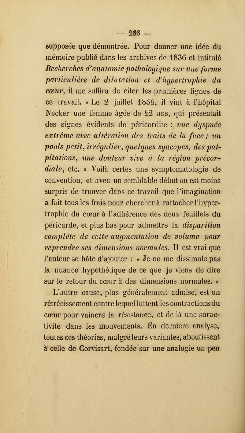 supposée que démontrée. Pour donner une idée du mémoire publié dans les archives de 1836 et intitulé Recherches d'anatomie pathologique sur une forme particulière de dilatation et d'hypertrophie du cœur, il me suffira de citer les premières lignes de ce travail. « Le 2 juillet 183Z[, il vint à l'hôpital Necker une femme âgée de Zi2 ans, qui présentait des signes évidents de péricardite : une dyspnée extrême avec altération des traits de la face ; un pouls petit, irrégulier, quelques syncopes, des pal- pitations, une douleur vive à la région précor- diale, etc. » Voilà certes une symptomatologie de convention, et avec un semblable début on est moins surpris de trouver dans ce travail que l'imagination a.fait tous les frais pour cherchera rattacher l'hyper- trophie du cœur à l'adhérence des deux feuillets du péricarde, et plus bas pour admettre la disparition complète de celte augmentation de volume pour reprendre ses dimensions normales. Il est vrai que l'auteur se hâte d'ajouter : « Je ne me dissimule pas la nuance hypothétique de ce que je viens de dire sur le retour du cœur à des dimensions normales. » L'autre cause, plus généralement admise, est un rétrécissement contre lequel luttent les contractions du cœur pour vaincre la résistance, et de là une surac- tivité dans les mouvements. En dernière analyse, toutes ces théories, malgré leurs variantes, aboutissent à celle de Gorvisart, fondée sur une analogie un peu