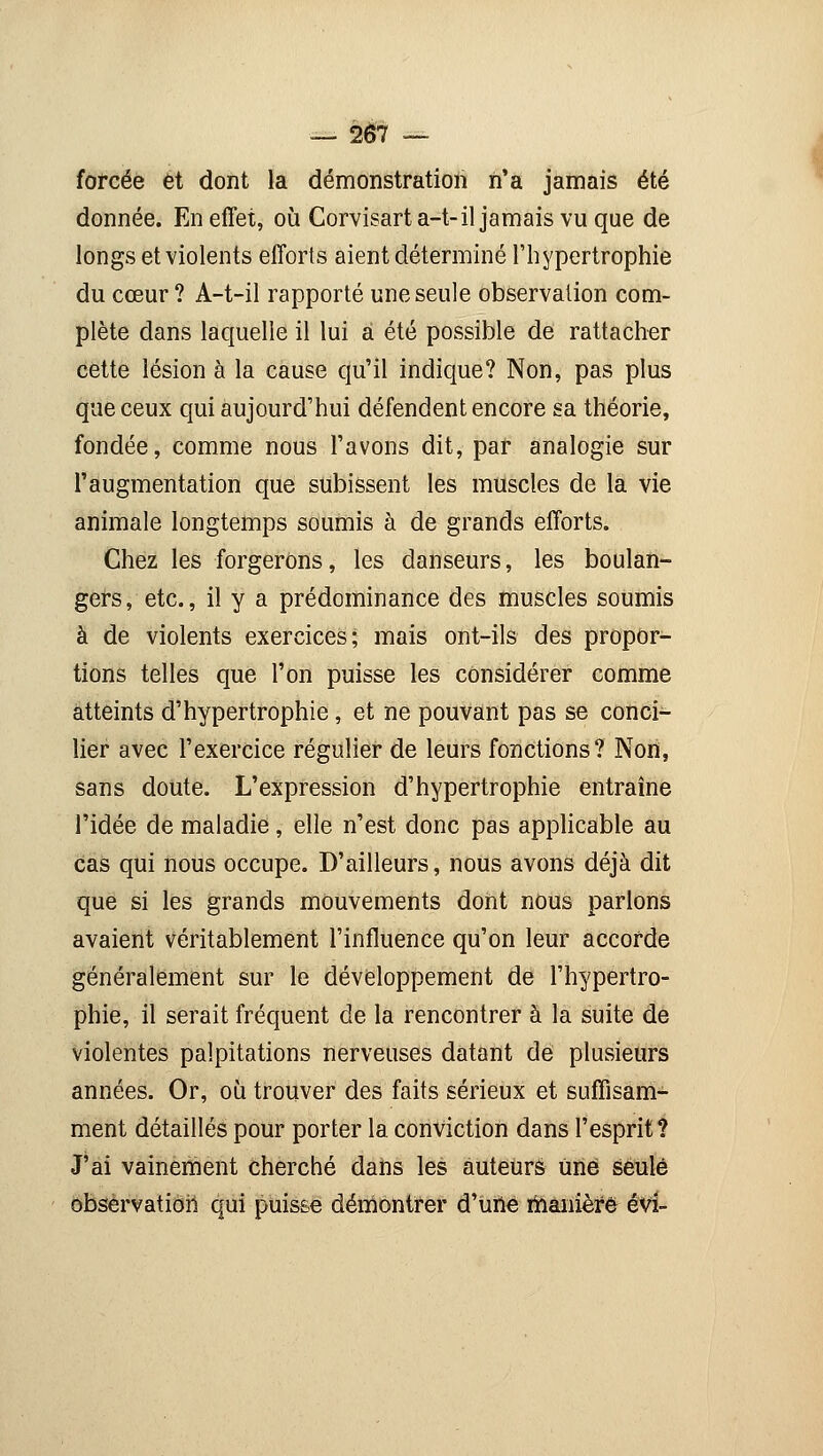 forcée et dont la démonstration n'a jamais été donnée. En effet, où Corvisarta-t-il jamais vu que de longs et violents efforts aient déterminé l'hypertrophie du cœur? A-t-il rapporté une seule observation com- plète dans laquelle il lui a été possible de rattacher cette lésion à la cause qu'il indique? Non, pas plus que ceux qui aujourd'hui défendent encore sa théorie, fondée, comme nous l'avons dit, par analogie sur l'augmentation que subissent les muscles de la vie animale longtemps soumis à de grands efforts. Chez les forgerons, les danseurs, les boulan- gers , etc., il y a prédominance des muscles soumis à de violents exercices; mais ont-ils des propor- tions telles que l'on puisse les considérer comme atteints d'hypertrophie, et ne pouvant pas se conci- lier avec l'exercice régulier de leurs fonctions? Non, sans doute. L'expression d'hypertrophie entraîne l'idée de maladie, elle n'est donc pas applicable au cas qui nous occupe. D'ailleurs, nous avons déjà dit que si les grands mouvements dont nous parlons avaient véritablement l'influence qu'on leur accorde généralement sur le développement de l'hypertro- phie, il serait fréquent de la rencontrer à la suite de violentes palpitations nerveuses datant de plusieurs années. Or, où trouver des faits sérieux et suffisam- ment détaillés pour porter la conviction dans l'esprit? J'ai vainement cherché dans les auteurs Une seule observation qui puisse démontrer d'une manière évi-