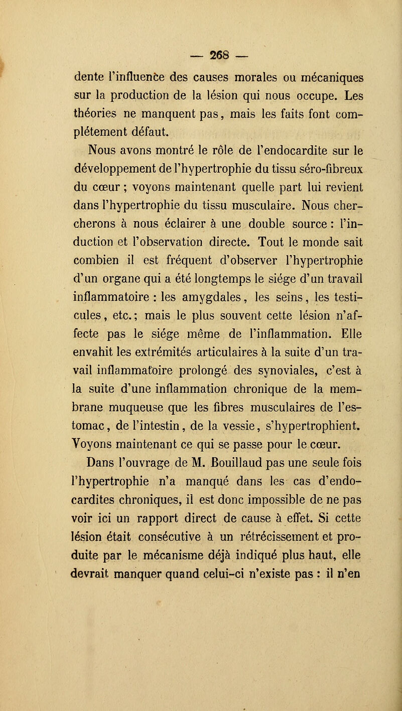 dente l'influence des causes morales ou mécaniques sur la production de la lésion qui nous occupe. Les théories ne manquent pas, mais les faits font com- plètement défaut. Nous avons montré le rôle de l'endocardite sur le développement de l'hypertrophie du tissu séro-fibreux du cœur ; voyons maintenant quelle part lui revient dans l'hypertrophie du tissu musculaire. Nous cher- cherons à nous éclairer à une double source : l'in- duction et l'observation directe. Tout le monde sait combien il est fréquent d'observer l'hypertrophie d'un organe qui a été longtemps le siège d'un travail inflammatoire : les amygdales, les seins, les testi- cules , etc. ; mais le plus souvent cette lésion n'af- fecte pas le siège même de l'inflammation. Elle envahit les extrémités articulaires à la suite d'un tra- vail inflammatoire prolongé des synoviales, c'est à la suite d'une inflammation chronique de la mem- brane muqueuse que les fibres musculaires de l'es- tomac , de l'intestin, de la vessie, s'hypertrophient. Voyons maintenant ce qui se passe pour le cœur. Dans l'ouvrage de M. Bouillaud pas une seule fois l'hypertrophie n'a manqué dans les cas d'endo- cardites chroniques, il est donc impossible de ne pas voir ici un rapport direct de cause à effet. Si cette lésion était consécutive à un rétrécissement et pro- duite par le mécanisme déjà indiqué plus haut, elle devrait manquer quand celui-ci n'existe pas : il n'en