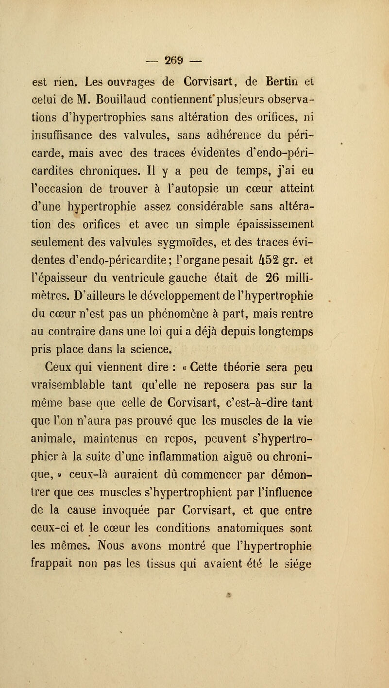 est rien. Les ouvrages de Corvisart, de Bertin et celui de M. Bouillaud contiennent'plusieurs observa- tions d'hypertrophies sans altération des orifices, ni insuffisance des valvules, sans adhérence du péri- carde, mais avec des traces évidentes d'endo-péri- cardites chroniques. H y a peu de temps, j'ai eu l'occasion de trouver à l'autopsie un cœur atteint d'une hypertrophie assez considérable sans altéra- tion des orifices et avec un simple épaississement seulement des valvules sygmoïdes, et des traces évi- dentes d'endo-péricardite; l'organe pesait 452 gr. et l'épaisseur du ventricule gauche était de 26 milli- mètres. D'ailleurs le développement de l'hypertrophie du cœur n'est pas un phénomène à part, mais rentre au contraire dans une loi qui a déjà depuis longtemps pris place dans la science. Ceux qui viennent dire : « Cette théorie sera peu vraisemblable tant qu'elle ne reposera pas sur la même base que celle de Corvisart, c'est-à-dire tant que l'on n'aura pas prouvé que les muscles de la vie animale, maintenus en repos, peuvent s'hypertro- phier à la suite d'une inflammation aiguë ou chroni- que, » ceux-là auraient dû commencer par démon- trer que ces muscles s'hypertrophient par l'influence de la cause invoquée par Corvisart, et que entre ceux-ci et le cœur les conditions anatomiques sont les mêmes. Nous avons montré que l'hypertrophie frappait non pas les tissus qui avaient été le siège