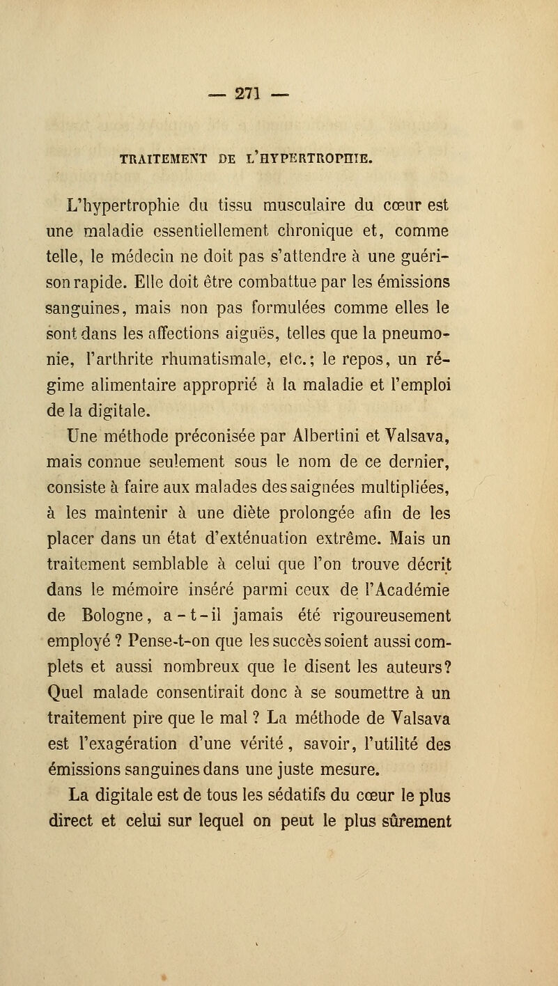 TRAITEMENT DE L HYPERTROPHIE. L'hypertrophie du tissu musculaire du cœur est une maladie essentiellement chronique et, comme telle, le médecin ne doit pas s'attendre à une guéri- son rapide. Elle doit être combattue par les émissions sanguines, mais non pas formulées comme elles le sont dans les affections aiguës, telles que la pneumo- nie, l'arthrite rhumatismale, elc.; le repos, un ré- gime alimentaire approprié à la maladie et l'emploi de la digitale. Une méthode préconisée par Albertini et Valsava, mais connue seulement sous le nom de ce dernier, consiste à faire aux malades des saignées multipliées, à les maintenir à une diète prolongée afin de les placer dans un état d'exténuation extrême. Mais un traitement semblable à celui que l'on trouve décrit dans le mémoire inséré parmi ceux de l'Académie de Bologne, a-t-il jamais été rigoureusement employé ? Pense-t-on que les succès soient aussi com- plets et aussi nombreux que le disent les auteurs? Quel malade consentirait donc à se soumettre à un traitement pire que le mal ? La méthode de Valsava est l'exagération d'une vérité, savoir, l'utilité des émissions sanguines dans une juste mesure. La digitale est de tous les sédatifs du cœur le plus direct et celui sur lequel on peut le plus sûrement