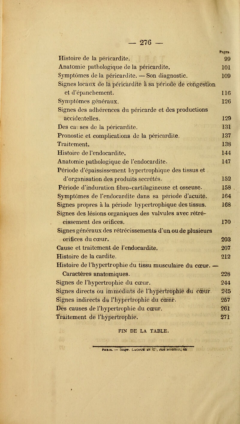 Psgei. Histoire de la péricardite. 99 Anatomie pathologique de la péricardite. 101 Symptômes de la péricardite. — Son diagnostic. 109 Signes locaux de la péricardite à sa période de congestion et d'épanchement. 116 Symptômes généraux. 126 Signes des adhérences du péricarde et des productions accidentelles. 129 Des cai ses de la péricardite. 131 Pronostic et complications de la péricardite. 137 Traitement. 138 Histoire de l'endocardite. 144 Anatomie pathologique de l'endocardite. 147 Période d'épaississement hypertrophique des tissus et d'organisation des produits sécrétés. 152 Période d'induration fibro-cartilagineuse et osseuse. 158 Symptômes de l'endocardite dans sa période d'acuité. 164 Signes propres à la période hypertrophique des tissus. 168 Signes des lésions organiques des valvules avec rétré- cissement des orifices. 170 Signes généraux des rétrécissements d'un ou de plusieurs orifices du cœur. 203 Cause et traitement de l'endocardite. 207 Histoire de la cardite. 212 Histoire de l'hypertrophie du tissu musculaire du cœur. — Caractères anatomiques. 228 Signes de l'hypertrophie du cœur. 244 Signes directs ou immédiats de l'hypertrophié du cœur. 245 Signes indirects do l'hypertrophie du ccehf. 257 Des causes de l'hypertrophie du cœur. 261 Traitement de l'hypertrophie. 27i FIN DE LA TABLE. iMStiS- — 'm.?*-. LlCouS et '<i'. tU4 àéiHtinxi 14