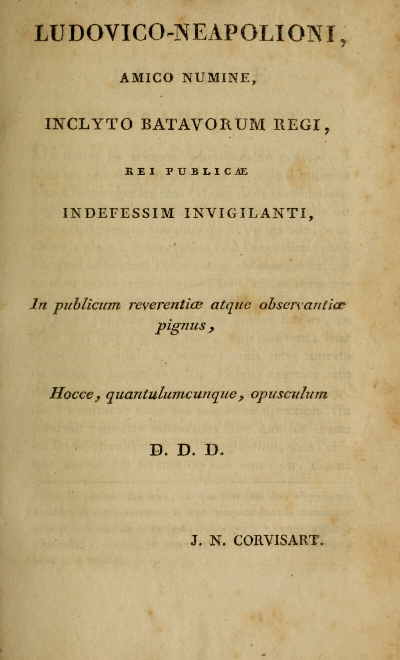 LUDOVICO-NEAPQLIQNI, AMICO NUMINE, INCLYTO BATAVORUM REGI, BEI PUBLI C£E INDEFESSIM INVIGILANTI, In publicum reverentic& atque observantiœ pignus, Hocce? quantulumcunque? opuscidum B. D. D J. N. CORVISART,