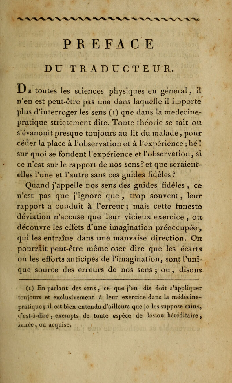 PREFACE DU TRADUCTEUR. IJe toutes les sciences physiques en général, il n'en est peut>être pas une dans laquelle il importe plus d'interroger les sens (î) que dans la médecine- pratique strictement dite. Toute théorie se tait ou s'évanouit presque toujours au lit du malade, pour céder la place à l'observation et à l'expérience ; hé ! sur quoi se fondent l'expérience et l'observation, si ce n'est sur le rapport de nos sens?et que seraient- elles l'une et l'autre sans ces guides fidèles ? Quand j'appelle nos sens des guides fidèles , ce n'est pas que j'ignore que, trop souvent, leur rapport a conduit à l'erreur ; mais cette funest© déviation n'accuse que leur vicieux exercice , ou découvre les effets d'une imagination préoccupée , qui les entraîne dans une mauvaise direction. On pourrait peut-être même oser dire que les écarts ou les efforts anticipés de l'imagination, sont l'uni- que source des erreurs de nos sens ; ou, disons (1) En parlant des sens, ce que j'en dis doit s'appliquer toujours et exclusivement à leur exercice dans la médecine- pratique ; il est bien entendu d'ailleurs que je les suj)pose sains, t'est-à-dire, exempts de toute espèce de lésion héréditaire, innée, ou acquise.