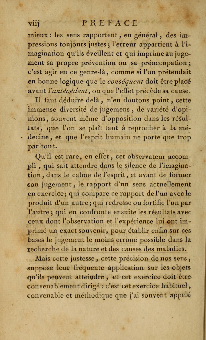 mieux : les sens rapportent, en général, des im- pressions toujours justes 5 l'erreur appartient à l'i- magination qu'ils éveillent et qui imprime au juge- ment sa propre prévention ou sa préoccupation ; c'est agir en ce genre-là, comme si l'on prétendait en bonne logique que le conséquent doit être placé avant \* antécédent, ou que l'effet précède sa cause. IL faut déduire delà, n'en doutons point, cette immense diversité de jugemens , de variété d'opi- nions, souvent même d'opposition dans les résul- tats, que l'on se plaît tant à reprocher à la mé- decine, et que l'esprit humain ne porte que trop par-tout. Qu'il est rare, en effet, cet observateur accom- pli y qui sait attendre dans le silence de l'imagina- tion, dans le calme de l'esprit, et avant de former «on jugement, le rapport d'un sens actuellement en exercice; qui compare ce rapport de l'un avec le produit d'un autre; qui redresse ou fortifie l'un par l'autre; qui en confronte ensuite les résultats avec ceux dont l'observation et l'expérience lui ont im- primé un exact souvenir, pour établir enfin sur ces bases le jugement le moins erroné possible dans la recherche de la nature et des causes des maladies. Mais cette justesse , cette précision de nos sens , suppose leur fréquente application sur les objets qu'ils peuvent atteindre , et cet exercice doit être convenablement dirigé : c'est cet exercice habituel, convenable et méthodique que j'ai souvent appelé