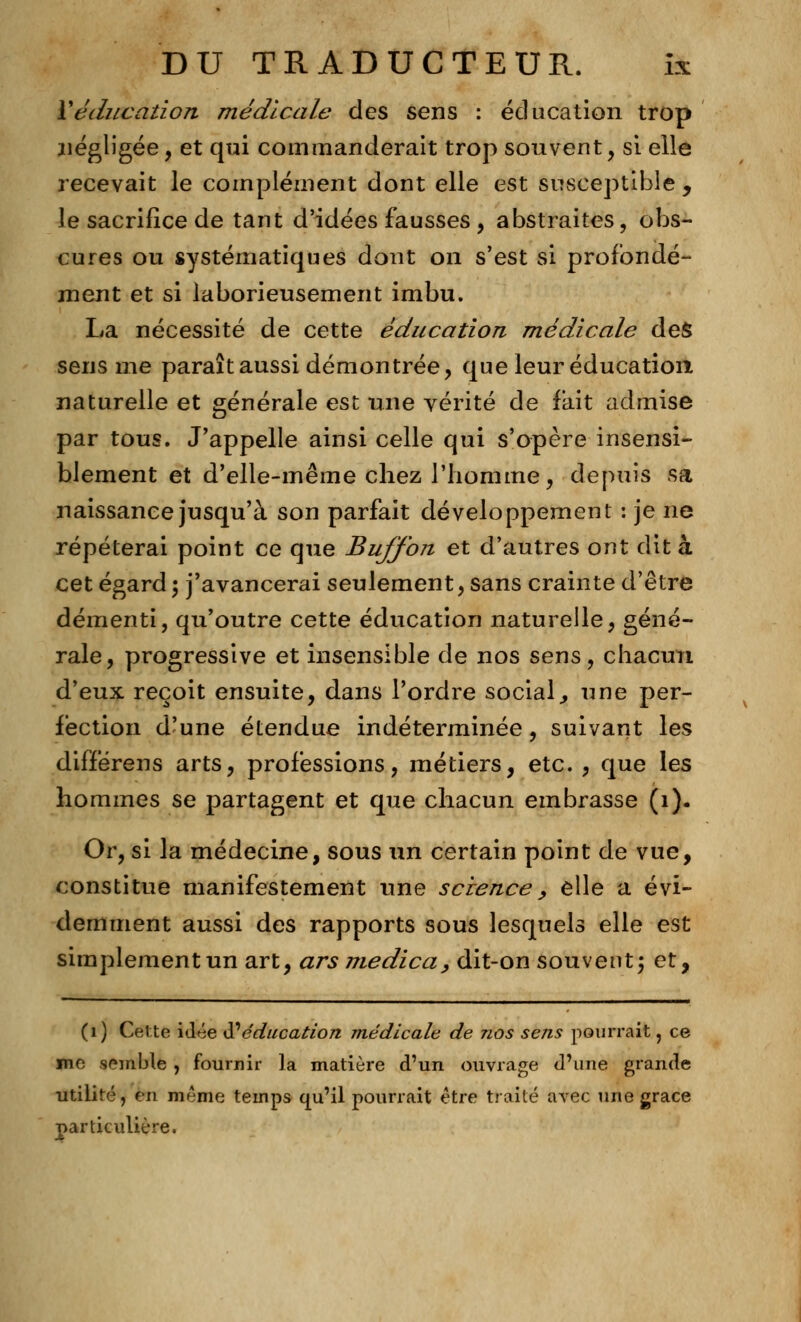 Y éducation médicale des sens : éducation trop négligée, et qui commanderait trop souvent, si elle recevait le complément dont elle est susceptible , le sacrifice de tant d'idées fausses , abstraites, obs- cures ou systématiques dont on s'est si profondé- ment et si laborieusement imbu. La nécessité de cette éducation médicale des sens me paraît aussi démontrée, que leur éducation naturelle et générale est une vérité de fait admise par tous. J'appelle ainsi celle qui s'opère insensi- blement et d'elle-même chez l'homme, depuis sa naissance jusqu'à son parfait développement : je ne répéterai point ce que Bujfon et d'autres ont dit à cet égard 5 j'avancerai seulement, sans crainte d'être démenti, qu'outre cette éducation naturelle, géné- rale, progressive et insensible de nos sens, chacun d'eux reçoit ensuite, dans l'ordre social, une per- fection d'une étendue indéterminée, suivant les différens arts, professions, métiers, etc. , que les hommes se partagent et que chacun embrasse (1). Or, si la médecine, sous un certain point de vue, constitue manifestement une science, elle a évi- demment aussi des rapports sous lesquels elle est simplement un art, ars medica, dit-on souvent; et, (1) Cette idée N éducation médicale de nos sens pourrait, ce me semble , fournir la matière d'un ouvrage d'une grande utilité, en même temps qu'il pourrait être traite avec une grâce particulière.