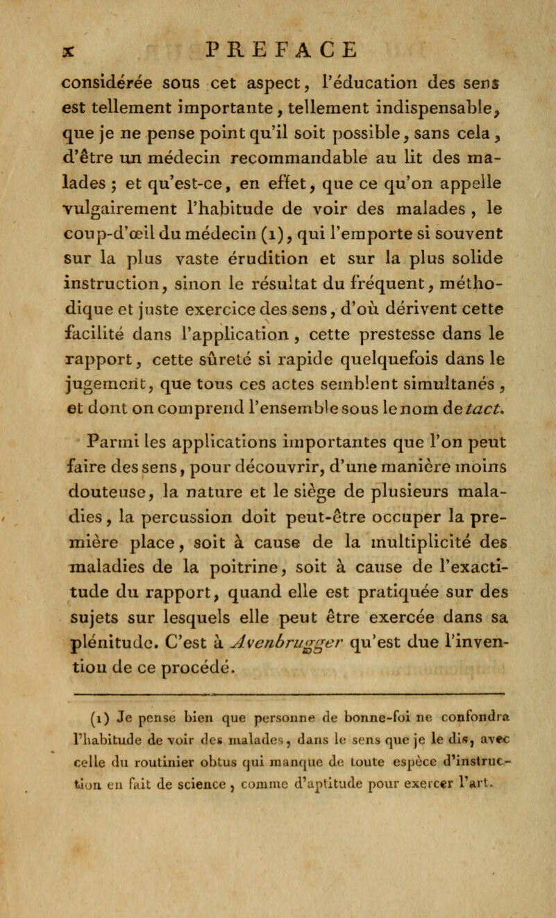 considérée sous cet aspect, l'éducation des sens est tellement importante, tellement indispensable, que je ne pense point qu'il soit possible, sans cela, d'être un médecin recommandable au lit des ma- lades ; et qu'est-ce, en effet, que ce qu'on appelle vulgairement l'habitude de voir des malades , le coup-d'œil du médecin (1), qui l'emporte si souvent sur la plus vaste érudition et sur la plus solide instruction, sinon le résultat du fréquent, métho- dique et juste exercice des sens, d'où dérivent cette facilité dans l'application , cette prestesse dans le rapport, cette sûreté si rapide quelquefois dans le jugement, que tous ces actes semblent simultanés , et dont on comprend l'ensemble sous le nom de tact. Parmi les applications importantes que l'on peut faire des sens, pour découvrir, d'une manière moins douteuse, la nature et le siège de plusieurs mala- dies , la percussion doit peut-être occuper la pre- mière place, soit à cause de la multiplicité des maladies de la poitrine, soit à cause de l'exacti- tude du rapport, quand elle est pratiquée sur des sujets sur lesquels elle peut être exercée dans sa plénitude. C'est à Avenbrugger qu'est due l'inven- tion de ce procédé. (1) Je pense bien que personne de bonne-foi ne confondra l'habitude de voir àa malades, dans le sens que je le dis, avec celle du routinier obtus qui manque de toute espèce d'instruc- tion en fait de science , connue d'aptitude pour exercer l'art.