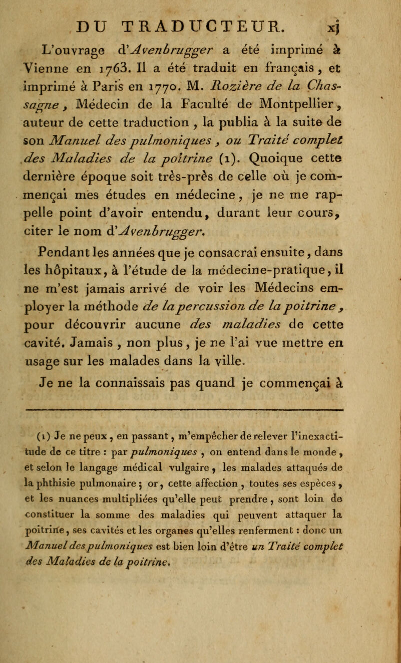 L'ouvrage à'Avenbrugger a été imprimé à Vienne en 1763. Il a été traduit en français, et imprimé à Paris en 1770. M. Rozière de la Chas- sagne, Médecin de la Faculté de Montpellier, auteur de cette traduction , la publia à la suite de son Manuel des pulmoniques , ou Traité complet des Maladies de la poitrine (1). Quoique cette dernière époque soit très-près de celle où je com- mençai mes études en médecine, je ne me rap- pelle point d'avoir entendu, durant leur cours, citer le nom &Avenbrugger. Pendant les années que je consacrai ensuite, dans les hôpitaux, à l'étude de la médecine-pratique, il ne m'est jamais arrivé de voir les Médecins em- ployer la méthode de la percussion de la poitrine , pour découvrir aucune des maladies de cette cavité. Jamais , non plus, je ne l'ai vue mettre en usage sur les malades dans la ville. Je ne la connaissais pas quand je commençai à (1) Je ne peux, en passant, m'empêcher de relever l'inexacti- tude de ce titre : par pulmoniques , on entend dans le monde , et selon le langage médical vulgaire , les malades attaqués de la phthisie pulmonaire 5 or, cette affection , toutes ses espèces , et les nuances multipliées qu'elle peut prendre , sont loin de constituer la somme des maladies qui peuvent attaquer la poitriife, ses cavités et les organes qu'elles renferment : donc un Manuel des pulmoniques est bien loin d'être un Traité complet des Maladies de la poitrine*