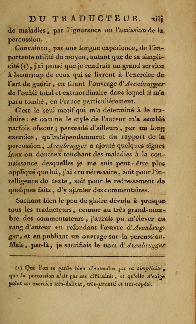 de maladies , par l'ignorance ou l'omission de la percussion. Convaincu, par une longue expérience, de l'im- portante utilité du moyen, autant que de sa simpli- cité (i) f j'ai pensé que je rendrais un grand service à beaucoup de ceux qui se livrent à l'exercice de l'art de guérir , en tirant l'ouvrage â'Ave/iôrugger de l'oubli total et extraordinaire dans lequel il m'a paru tombé , en France particulièrement. C'est le seul motif qui m'a déterminé à le tra- duire : et comme le style de l'auteur m'a semblé parfois ooscur 5 persuadé d'ailleurs, par un long exercice, qu'indépendamment du rapport de la percussion, Aveuhrugger a ajouté quelques signes faux ou douteux touchant des maladies à la con- naissance desquelles je me suis peut - être plus appliqué que lui, j'ai cru nécessaire , soit pour l'in- telligence du texte f soit pour le redressement de quelques faits , d'y ajouter des commentaires. Sachant bien le peu de gloire dévolu à presque tous les traducteurs, comme au très grand-nom- bre des commentateurs , j'aurais pu m'élever au rang d'auteur en refondant l'oeuvre âAvenhrug- ger, et en publiant un ouvrage sur la percussion.; MaÎ6, par-la, je sacrifiais le nom &'Avenbrugger (1) Que Pon se garde bien <Tenteadre par sa simplicité, que la percussion n'ait pas ses difficultés , et qu'elle n'ejxice jàiÂnX ua exercice tres~d&iicat j ires-attentif «t tiès-ripeté.