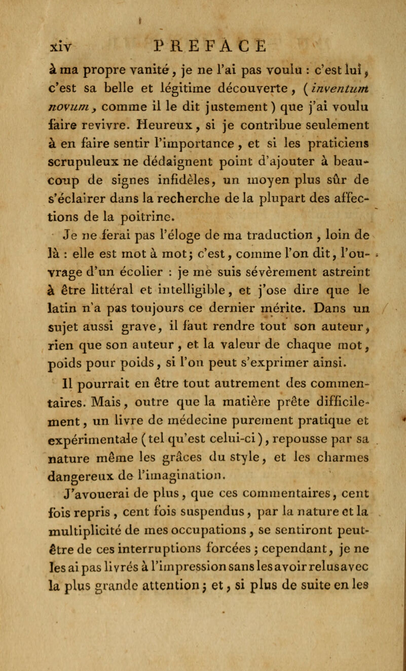 à ma propre vanité, je ne l'ai pas voulu : c'est lui, c'est sa belle et légitime découverte, ( inventum novum, comme il le dit justement ) que j'ai voulu faire revivre. Heureux, si je contribue seulement à en faire sentir l'importance , et si les praticiens scrupuleux ne dédaignent point d'ajouter à beau* coxip de signes infidèles, un moyen plus sûr de s'éclairer dans la recherche de la plupart des affec- tions de la poitrine. Je ne ferai pas l'éloge de ma traduction , loin de là : elle est mot à mot; c'est, comme l'on dit, l'ou- vrage d'un écolier : je me suis sévèrement astreint à être littéral et intelligible, et j'ose dire que le latin n'a pas toujours ce dernier mérite. Dans un sujet aussi grave, il faut rendre tout son auteur, rien que son auteur , et la valeur de chaque mot, poids pour poids, si l'on peut s'exprimer ainsi. 11 pourrait en être tout autrement des commen- taires. Mais, outre que la matière prête difficile- ment , un livre de médecine purement pratique et expérimentale (tel qu'est celui-ci), repousse par sa nature même les grâces du style, et les charmes dangereux de l'imagination. J'avouerai de plus, que ces commentaires, cent fois repris , cent fois suspendus, par la nature et la multiplicité de mes occupations , se sentiront peut- être de ces interruptions forcées j cependant, je ne les ai pas livrés à l'impression sans les avoir relusavec la plus grande attention 5 et, si plus de suite en les