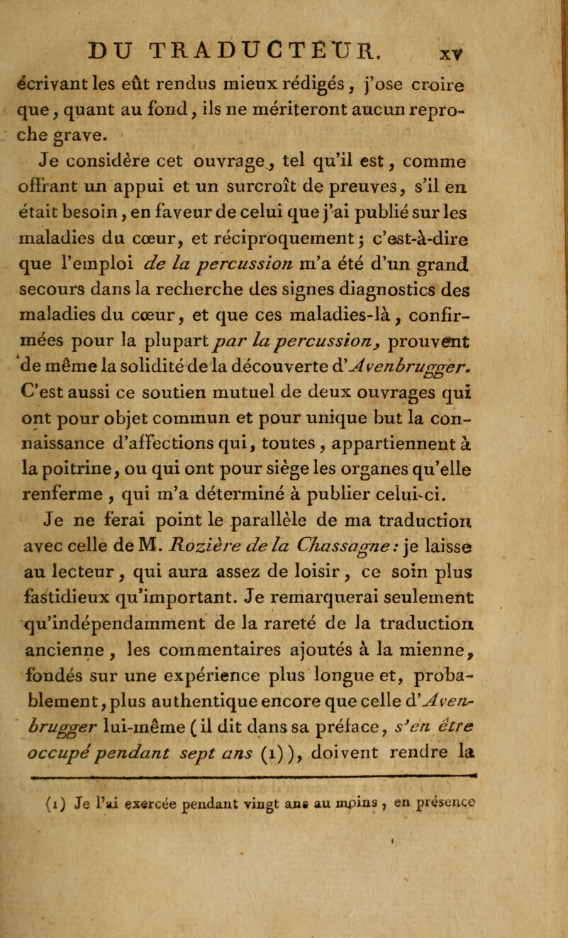 écrivant les eût rendus mieux rédigés, j'ose croire que, quant au fond, ils ne mériteront aucun repro- che grave. Je considère cet ouvrage^, tel qu'il est, comme offrant un appui et un surcroît de preuves, s'il en était besoin, en faveur de celui que j'ai publié sur les maladies du cœur, et réciproquement $ c'est-à-dire que l'emploi de la percussion m'a été d'un grand secours dans la recherche des signes diagnostics des maladies du cœur, et que ces maladies-là, confir- mées pour la plupart ^?<2r la percussion, prouvent de même la solidité de la découverte & Avenbrugger. C'est aussi ce soutien mutuel de deux ouvrages qui ont pour objet commun et pour unique but la con- naissance d'affections qui, toutes, appartiennent à la poitrine, ou qui ont pour siège les organes qu'elle renferme , qui m'a déterminé à publier celui-ci. Je ne ferai point le parallèle de ma traduction avec celle de M. Rozière de la Chassagne : je laisse au lecteur, qui aura assez de loisir, ce soin plus fastidieux qu'important. Je remarquerai seulement qu'indépendamment de la rareté de la traduction ancienne , les commentaires ajoutés à la mienne, fondés sur une expérience plus longue et, proba- blement, plus au thentique encore que celle d'Aven- brugger lui-même (il dit dans sa préface, s'en être occupé pendant sept ans (1)), doivent rendre la ■ .. ...i ■ - .il. ■■■■..—. i ' — (1) Je l'ai exercée pendant vingt ans au mpins , en présence