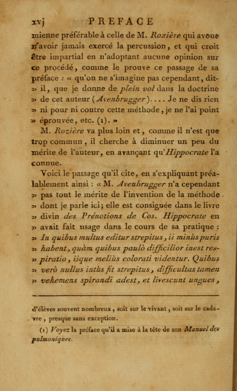 39 mienne préférable à celle de M. Rozière qui avoue n'avoir jamais exercé la percussion, et qui croit être impartial en n'adoptant aucune opinion sur ce procédé, comme le prouve ce passage de sa préface ; « qu'on ne s'imagine pas cependant, dit- 35 il j que je donne de plein vol dans la doctrine » de cet auteur (Avenbrugger).... Je ne dis rien ni pour ni contre cette méthode, je ne l'ai point éprouvée, etc. (1). >» M. Rozière va plus loin et, comme il n'est que trop commun , il cherche à diminuer un peu du mérite de l'auteur, en avançant qu'Hippocrate l'a connue. Voici le passage qu'il cite, en s'expliquant préa- lablement ainsi : «M. Avenbrugger n'a cependant 35 pas tout le mérite de l'invention de la méthode 35 dont je parle ici; elle est consignée dans le livre « divin des Prendions de Cos. Hippocrate en 35 avait fait usage dans le cours de sa pratique : 35 In quibus multus editur strepitus , ii minus pu ris 35 habent, quant quibus paulb dijjicilior inest res- 35 piratio , iique melius colorati videntur. Quibus 55 verb nullus intîis fit strepitus , dijjicultas tamen 55 vehemcns spirandi adest, et livescunt ungues , d'élèves souvent nombreux , soit sur le vivant, soit sur le cada- vre , presque sans exception. (i) Voyez la préface qu'il a mise à la tète de son Manueldçs pulmoniqurs.