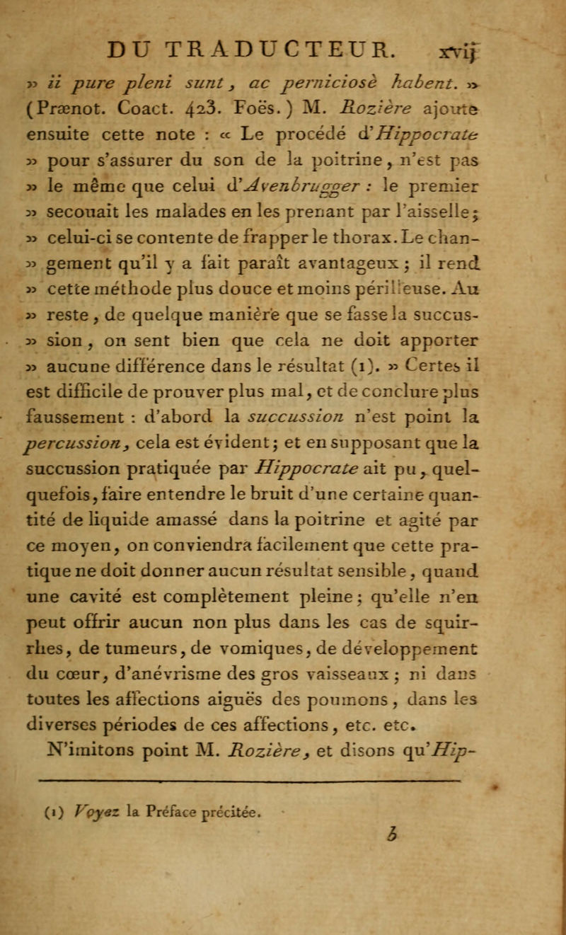 yy il pure pleni surit, ac perniciosè kabent. » (Prœnot. Coact. 42^- Foës. ) M. Roztère ajoute ensuite cette note : « Le procédé à' Hippccrate 35 pour s'assurer du son de la poitrine, n'est pas 33 le même que celui il'Avenbrugger : le premier 33 secouait les malades en les prenant par l'aisselle; 3> celui-ci se contente de frapper le thorax. Le chan- 35 geraent qu'il y a lait paraît avantageux; il rend 55 cette méthode plus douce et moins périlleuse. Au 35 reste , de quelque manière que se fasse la succus- 35 sion , on sent bien que cela ne doit apporter 35 aucune différence dans le résultat (i). 55 Certes il est difficile de prouver plus mal, et de conclure plus faussement : d'abord la succussion n'est point la percussiony cela est évident ; et en supposant que la succussion pratiquée par Hippocrate ait pu y quel- quefois , faire entendre le bruit d'une certaine quan- tité de liquide amassé dans la poitrine et agité par ce moyen, on conviendra facilement que cette pra- tique ne doit donner aucun résultat sensible, quand une cavité est complètement pleine ; qu'elle n'en peut offrir aucun non plus dans les cas de squir- rhes, de tumeurs, de vomiques, de développement du cœur, d'anévrisme des gros vaisseaux ; ni da: toutes les affections aiguës des poumons, dans les diverses périodes de ces affections, etc. etc. N'imitons point M. Kozière, et disons cpiHip- (1) Vçyez la Préface précitée.