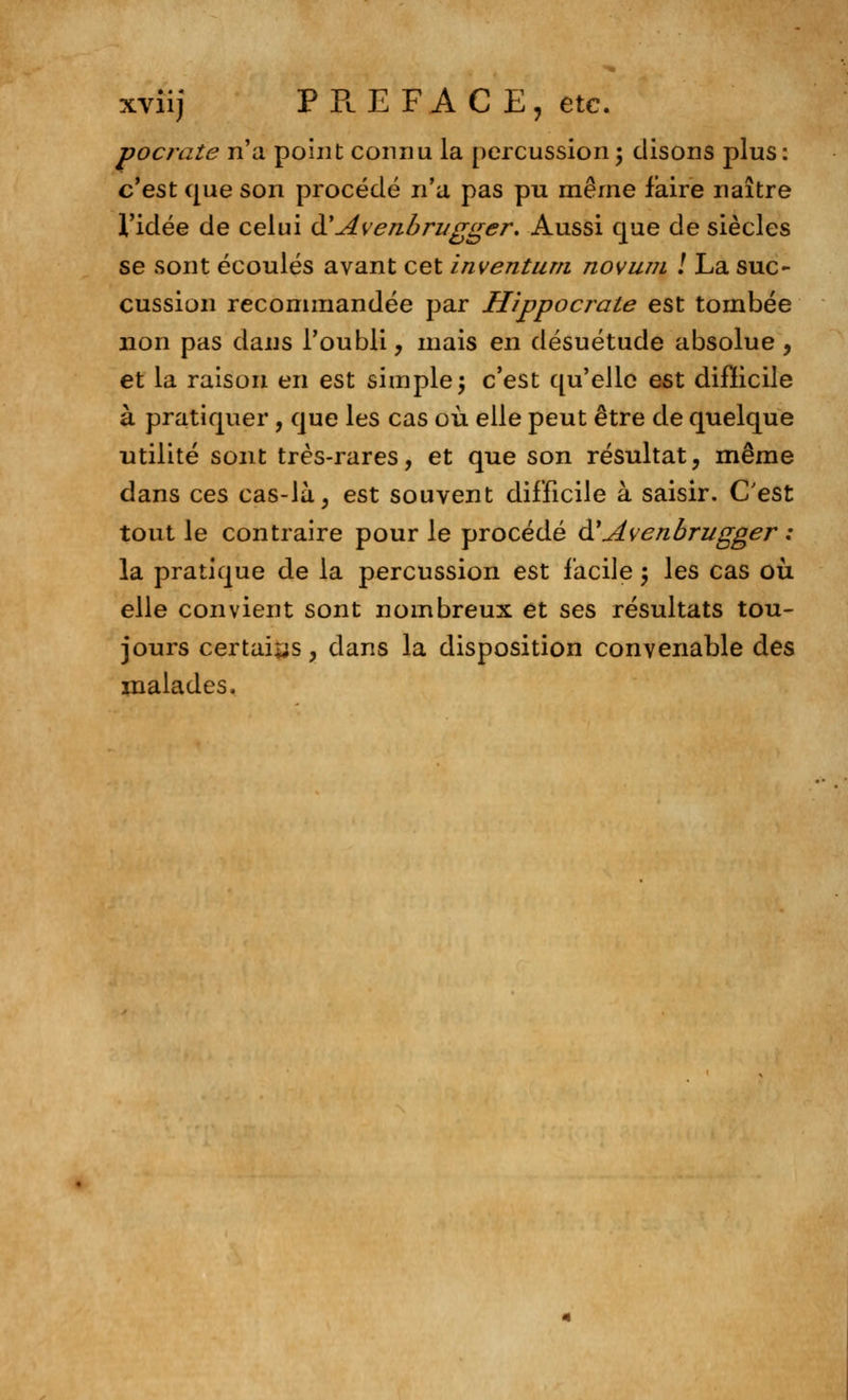 xviij PREFACE, etc. pocrate n'a point connu la percussion; disons plus: c'est que son procédé n'a pas pu même faire naître l'idée de celui àyAvenbri/gger. Aussi que de siècles se sont écoulés avant cet inventum novum ! La suc- cussion recommandée par Hîppocrate est tombée non pas dans l'oubli, mais en désuétude absolue , et la raison en est simple; c'est qu'elle est difficile à pratiquer, que les cas où elle peut être de quelque utilité sont très-rares, et que son résultat, même dans ces cas-là, est souvent difficile à saisir. C'est tout le contraire pour le procédé à?Avenbrugger : la pratique de la percussion est facile \ les cas où. elle convient sont nombreux et ses résultats tou- jours certains, dans la disposition convenable des malades.