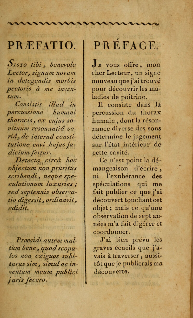 rv/^/' PRvEFATIO. *5 isto tibi _, bénévole Lector, signum novum. in detegendis morbis pectoris à me inven- tum. Consistât illud in percussione huma ni thoracisy ex cujus so- nituum resonantiâ va- ria, de interna consti- tutione cavi hujus ju- dicium fertur. Détecta circà hoc objectum nonpruritus scribendi, neque spe- culationum luxuries ; sed septennis observa- tio digessit, ordinavit, edidit. Praevidi autem ?nul- tiirn bene , quodscopu- los non exiguçs subi- turus sim , slmulac in- ventum meum publici jurisfecero. PREFACE. J e vous offre , mon cher Lecteur, un signe nouveau que j'ai trouvé pour découvrir les ma- ladies de poitrine. Il consiste dans la percussion du thorax humain , dont la réson- nance diverse des sons détermine le jugement sur l'état intérieur de cette cavité. Ce n'est point la dé- mangeaison d'écrire y ni l'exubérance des spéculations qui me fait publier ce que j'ai découvert touchant cet objet ; mais ce qu'une observation de sept an- nées m'a fait digérer et coordonner. J'ai bien prévu les graves écueils que j'a- vais à traverser, aussi- tôt que je publierais ma découverte.