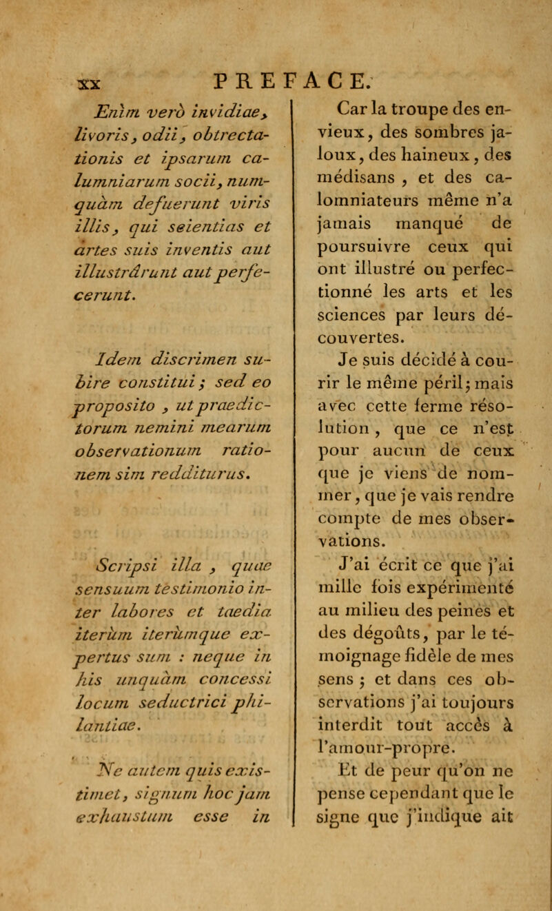 Enirrt verb invidiae,, livorisy odii, obtrecta- îionis et ipsarum ca- lumniarum socii, num- quàm defuerujit viris illis ^ qui seientias et artes suis inventis aut illustra runt autperfe- cerunt. Idem discrimen su- bire constitui ; sed eo proposito y ut praedic- torum ne mini me arum observationum ratio- nem sim redditurus. Scripsi il la > quae sensuum testimonio in- ter labores et taedia iterîim iterumque eoc- pertus sum : neque in /lis unquàm concessi locum seductrici phi- la ntiae. Ne ai item quisexis- timet, signum hoc jam exliaustum esse in Car la troupe des en- vieux, des sombres ja- loux , des haineux, des médisans , et des ca- lomniateurs même n'a jamais manqué de poursuivre ceux qui ont illustré ou perfec- tionné les arts et les sciences par leurs dé- couvertes. Je suis décidé à cou- rir le même péril ; mais avec cette ferme réso- lution , que ce n'est pour aucun de ceux que je viens de nom- mer , que je vais rendre compte de mes obser- vations. J'ai écrit ce que j'ai mille fois expérimenté au milieu des peines et des dégoûts, par le té- moignage fidèle de mes sens ; et dans ces ob- servations j'ai toujours interdit tout accès à l'amour-propre. Et de peur qu'on ne pense cependant que le signe que j'indique ait