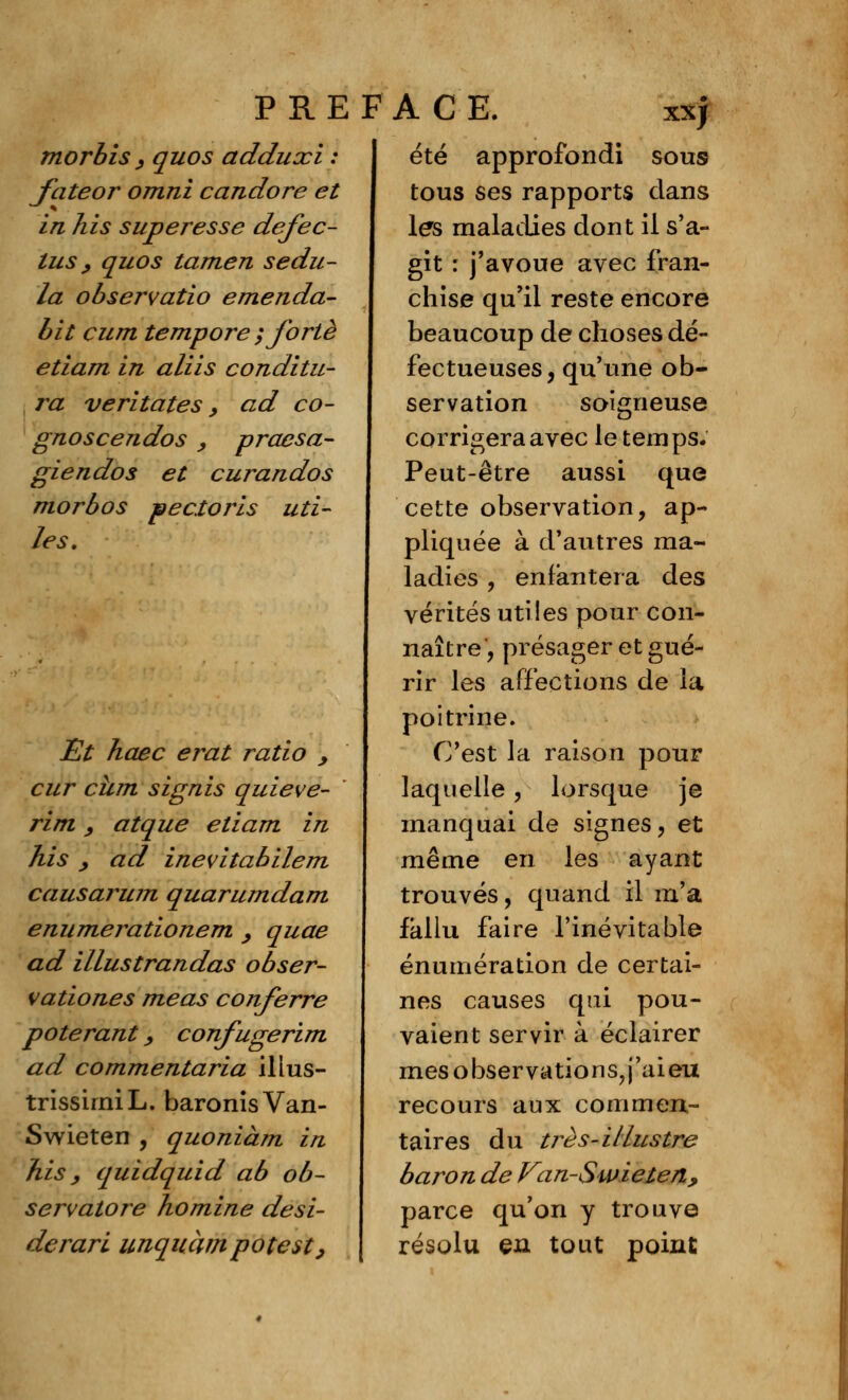 PRE morbis , quos adduxi : fateor omni candore et in his super es se dejec- tus, quos tamen sedu- la observatio emenda- bit cum tempore ; forte etiam in aliis conditu- ra veritates, ad co- gno se endos , praesa- giendos et curandos morbos pectoris uti- les. Et haec erat ratio , cur cum signis quieve- rim, atque etiam in his y ad inevitabilem causarum quarumdam enumerationem , quae ad illustrandas obser- vationes meas conferre poterant > confugerim ad commentaria illus- trissirniL. baronisVan- Swieten , quoniàm in his y quidquid ab ob- servatore homine desi- derari unquàmpotest, FACE. xxj été approfondi sous tous ses rapports clans les maladies dont il s'a- git : j'avoue avec fran- chise qu'il reste encore beaucoup de choses dé- fectueuses, qu'une ob- servation soigneuse corrigera avec le temps. Peut-être aussi que cette observation, ap- pliquée à d'autres ma- ladies , enfantera des vérités utiles pour con- naître, présager et gué- rir les affections de la poitrine. C'est la raison pour laquelle, lorsque je manquai de signes, et même en les ayant trouvés, quand il m'a fallu faire l'inévitable énumération de certai- nes causes qui pou- vaient servir à éclairer mes observations?j'aieu recours aux commen- taires du très-illustre baron de Van-Swielen, parce qu'on y trouve résolu en tout point
