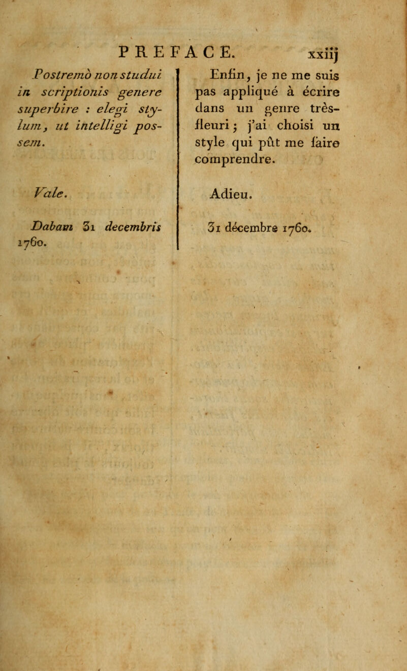 PREFACE. XXllj Postremb nonstudui in scriptionis génère superbire : elegi sty- lum, ut intelligl pos- sem. Vale. Dabam 3i decembris 1760. Enfin, je ne me suis pas appliqué à écrire dans un genre très- fleuri 'y j'ai choisi un style qui pût me iàire comprendre. Adieu. 3i décembre 1760*