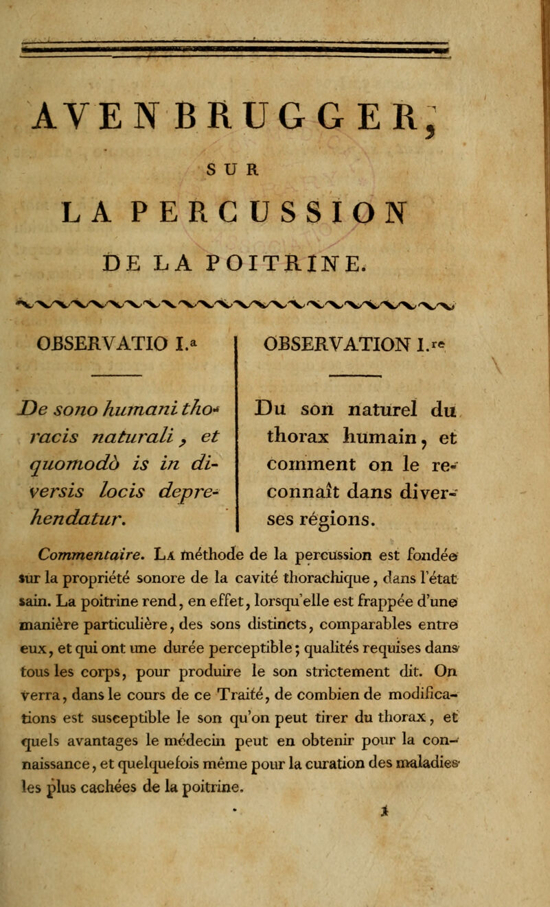 AVENBRUGGER, SUR LA PERCUSSION DE LA POITRINE. OBSERVATIO I.a De sono humani tho* racis naturali, et quomodà is in di- verses locis depre- hendatur. OBSERVATION IM Du son naturel du thorax humain, et comment on le re- connaît dans diver- ses régions. Commentaire, La méthode de la percussion est fondée sur la propriété sonore de la cavité thorachique, dans Tétat sain. La poitrine rend, en effet, lorsqu'elle est frappée d'un© manière particulière, des sons distincts, comparables entre eux, et qui ont une durée perceptible ; qualités requises dans- tous les corps, pour produire le son strictement dit. On verra, dans le cours de ce Traité, de combien de modifica- tions est susceptible le son qu'on peut tirer du thorax, et quels avantages le médecin peut en obtenir pour la con- naissance , et quelquefois même pour la curation des maladies- les plus cachées de la poitrine,