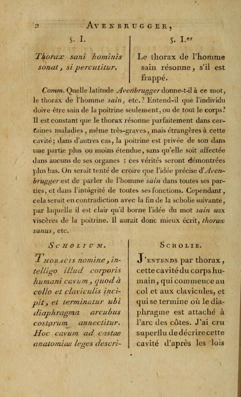 S- i. Thorax sani hominis sonat, si percutitur. s-1. M Le thorax de l'homme sain résonne, s'il est frappé. Comm. Quelle latitude Avenbingger donne-t-il à ce mot, le thorax de l'homme sain, etc.? Entend-il que l'individu doive être sain de la poitrine seulement, ou de tout le corps? Il est constant que le thorax résonne parfaitement dans cer- faines maladies , même très-graves, mais étrangères à cette cavité; dans d'autres cas, la poitrine est privée de son dans une partie plus ou moins étendue, sans qu'elle soit affectée dans aucuns de ses organes : ces vérités seront démontrées plus bas. On serait tenté de croire que l'idée précise à'Aven- brugger est de parler de l'homme sain dans toutes ses par- ties, et dans l'intégrité de toutes ses fonctions. Cependant, cela serait en contradiction avec la lin de la scholie suivante, par laquelle il est clair qu'il borne l'idée du mot sain aux viscères de la poitrine. Il aurait donc mieux écrit, thorax sanus, etc. S C H O L I U M. T •■■■.■'•'. J- HoiiAcrs nomme, in- teltiqo illud corporis humaiii cavum, quod à collo et çlaviculis inci- pit y et termina tu?* ubi diaphragma arcubus costarum annectitur. Hoc cavum ad. castae anatomiew leges descri- Sc H O LIE. J 'entends par thorax, cette cavité du corps hu- main , qui commence au col et aux clavicules, et qui se termine où le dia- phragme est attaché à l'arc des côtes. J'ai cru superJlu de décrire cette cavité d'après les lois