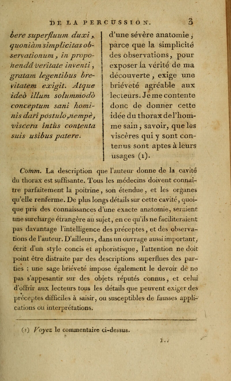 6ère superfLuum du xi y quoniàm simplicitas ob- servationum , in p repo- li en dâ veritate in venti, gratam legentibus bre- vitatem exigit. Atque ideb illurn solumniodb conception sani homi- nis dari postulo ,nempè , viscera intus contenta suis usibus patere* DE IA PERCUSSION 3 d'une sévère anatomie ? parce que la simplicité des observations, pour exposer la vérité de ma découverte , exige une brièveté agréable aux lecteurs. Je me contente donc de donner cette idée du thorax del'lioni- me sain > savoir, que les viscères qui y sont con- tenus sont aptes à leurs usages (1). Côtntn. La description que Fauteur donne de la cavité du thorax est suffisante. Tous les médecins doivent connaî- tre parfaitement la poitrine, son étendue , et les organes qu'elle renferme. De plus longs détails sur cette cavité, quoi- que pris des connaissances d'une exacte anatomie, seraient une surcharge étrangère au sujet, en ce qu'ils ne faciliteraient pas davantage l'intelligence des préceptesf et des observa- tions de l'auteur. D'ailleurs, dans un ouvrage aussi important^ écrit d'un style concis et aphoristisque, l'attention ne doit point être distraite par des descriptions superflues des par- ties : une sage brièveté impose également le devoir de ne pas s'appesantir sur des objets réputés connus, et celui d'offrir aux lecteurs tous les détails que peuvent exiger des préceptes difficiles à saisir, ou susceptibles de fausses appli- cations ou interprétations. (•*) Voyez le commentaire ci-dessus. !..