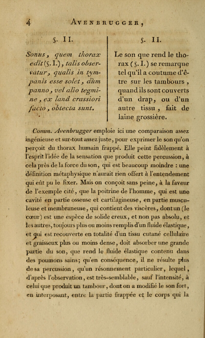 S- H- Sonus, que m thorax ea7it($, I.), ta lis obscr- vatur, qualis in Vytri- partis esse solet, dhm panno , vel alio tegrrti- rte , ex lanâ crassiori facto y obtecta surit. $. IL Le son que rend le tho- rax ( $. I.) se remarque tel qu'il a coutume d'ê- tre sur les tambours , quand ils sont couverts d'un drap, ou d'un autre tissu , fait de îaine grossière. Comm. Avenbrugger emploie ici une comparaison assez ingénieuse et sur-tout assez juste, pour exprimer le son qu'on perçoit du thorax humain frappé. Elle peint fidèlement à l'esprit l'idée de la sensation que produit cette percussion, à cela près de la force du son, qui est beaucoup moindre : une définition métaphysique n'aurait rien offert à l'entendement qui eût pu le fixer. Mais on conçoit sans peine, à la faveur de l'exemple cité, que la poitrine de l'homme, qui est une cavité en partie osseuse et cartilagineuse, en partie muscu- leuse et membraneuse, qui contient des viscères, dont un (le cœur) est une espèce de solide creux, et non pas absolu, et les autres, toujours plus ou moins remplis d'un fluide élastique, et qui est recouverte en totalité d'un tissu cutané cellulaire et graisseux plus ou moins dense, doit absorber une grande partie du son, que rend le fluide élastique contenu dans des poumons sains; qu'en conséquence, il ne résulte phis de sa percussion, qu'un résonnement particulier, lequel, d'après l'observation, est très-semblable, sauf l'intensité, à celui que produit un tambour, dont on a modifié le son fort, en interposant, entre la partie frappée et le corps qui la