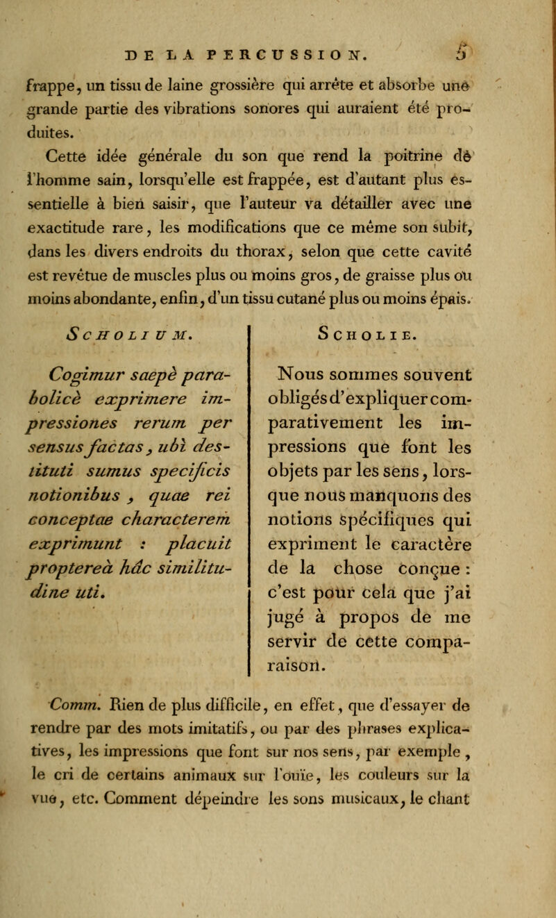 DE LA PERCUSSION. S frappe, un tissu de laine grossière qui arrête et absorbe une grande partie des vibrations sonores qui auraient été pro- duites. Cette idée générale du son que rend la poitrine de l'homme sain, lorsqu'elle est frappée, est d'autant plus es- sentielle à bien saisir, que l'auteur va détailler avec une exactitude rare, les modifications que ce même son subit, dans les divers endroits du thorax, selon que cette cavité est revêtue de muscles plus ou moins gros, de graisse plus oli moins abondante, enfin, d'un tissu cutané plus ou moins épais. Sch o li u M, Cogimur soepè pcira- bolicè exprimere im- pressiones rerum per sensusfactas, ubï des- tituti sumus specijicis tiotionibus , quae rei conceptae characterem exprimunt : placuit proptereà hâc similitu- dine uti. SCHOLIE. Nous sommes souvent obligés d'expliquer com- parativement les im- pressions que font les objets par les sens, lors- que nous manquons des notions spécifiques qui expriment le caractère de la chose conçue : c'est pour cela que j'ai jugé à propos de me servir de cette compa- raison. Comm. Rien de plus difficile, en effet, que d'essayer de rendre par des mots imitatifs, ou par des phrases explica- tives, les impressions que font sur nos sens, par exemple , le cri de certains animaux sur l'ouïe, les couleurs sur la vue, etc. Comment dépeindre les sons musicaux, le chant