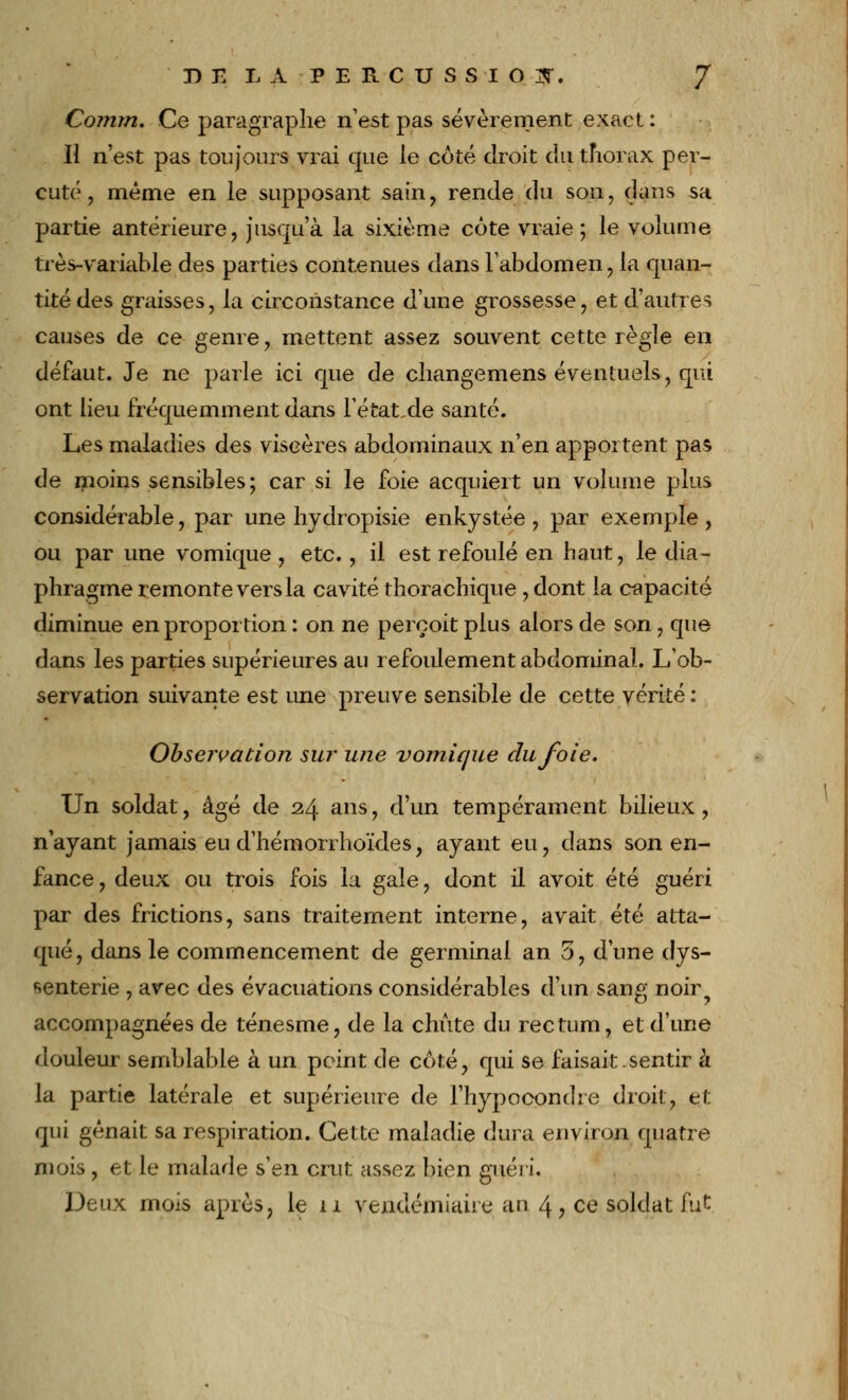 Conim. Ce paragraphe n'est pas sévèrement exact : Il n'est pas toujours vrai que le côté droit du thorax per- cuté , même en le.supposant sain, rende du son, dans sa partie antérieure, jusqu'à la sixième côte vraie ; le volume très-variable des parties contenues dans l'abdomen, la quan- tité des graisses, la circonstance d'une grossesse, et d'autres causes de ce genre, mettent assez souvent cette règle en défaut. Je ne parle ici que de changemens éventuels, qui ont lieu fréquemment dans l'état,de santé. Les maladies des viscères abdominaux n'en apportent pas de moins sensibles; car si le foie acquiert un volume plus considérable, par une hydropisie enkystée, par exemple, ou par une vomique , etc., il est refoulé en haut, le dia- phragme remonte vers la cavité thorachique , dont la capacité diminue en proportion : on ne perçoit plus alors de son, que dans les parties supérieures au refoulement abdominal. L'ob- servation suivante est une preuve sensible de cette vérité: Observation su?* une vomique du foie. Un soldat, âgé de 24 ans, d'un tempérament bilieux, n'ayant jamais eu d'hémorrhoïdes, ayant eu, dans son en- fance , deux ou trois fois la gale, dont il avoit été guéri par des frictions, sans traitement interne, avait été atta- qué, dans le commencement de germinal an 5, d'une dys- senterie , avec des évacuations considérables d'un sang noir? accompagnées de ténesme, de la chute du rectum, et d'une douleur semblable à un peint de côté, qui se faisait.sentir à la partie latérale et supérieure de l'hypocondre droit, et qui gênait sa respiration. Cette maladie dura environ quatre mois , et le malade s'en crut assez bien guéri. Deux mois après, le 11 vendémiaire au 4, ce soldat fut